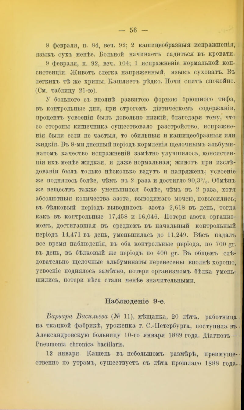 I — 56 — 8 февраля, п. 84, веч. 92; 2 кашицеобразныя испражненія, , языкъ сухъ менѣе. Больной начинаетъ садиться въ кровати. 9 февраля, п. 92, веч. 104; 1 испражненіе нормальной кон- систенціи. Животъ слегка напряженный, языкъ суховатъ. Въ легкихъ тѣ же хрипы. Кашляетъ рѣдко. Ночи спитъ спокойно. (См. таблицу 21-ю). У больного съ вполнѣ развитою формою брюшного тифа, въ контрольные дни, при строгомъ діэтическомъ содержаніи, процентъ усвоенія былъ довольно низкій, благодаря тому, что со стороны кишечника существовало разстройство, испражне- нія были если не частыя, то обильныя и кашицеобразныя или жидкія. Въ 8-ми дневный періодъ кормленія щелочнымъ альбуми- натомъ качество испражненій замѣтно улучшилось, консистен- ція ихъ менѣе жидкая, и даже норма.льная; животъ при изслѣ- дованіи былъ то.лько нѣсколько вздутъ и напряженъ; усвоеніе же поднялось бо.лѣе, чѣмъ въ 2 раза и достигло 90,37о- Обмѣнъ же веществъ также уменьшился болѣе, чѣмъ въ 2 раза, хотя абсолютныя количества азота, выводимаго мочею, повысились; въ бѣлковый періодъ выводилось азота 2,618 въ день, тогда какъ въ контрольные 17,4.58 и 16,046. Потеря азота организ- момъ, достигавшая въ среднемъ въ начальный контрольный періодъ 14,471 въ день, уменьшилась до 11,249. Вѣсъ падалъ все время наблюденія, въ оба контро.льные періода, по 700 §г. въ день, въ бѣлковый же періодъ по 400 §;г. Въ общемъ слѣ- довательно щелочные альбуминаты перенесены вполнѣ хорошо, усвоеніе поднялось замѣтно, потери организмомъ бѣлка умень- шились, потери вѣса стали менѣе значительными. Наблюденіе 9-е. Варвара Васильева (№ 11), мѣщанка, 20 лѣтъ, работница на ткацкой фабрикѣ, уроженка г. С.-Петербурга, поступила въ. Александровскую больницу 10-го января 1889 года. Діагнозъ— Рпепшопіа сіігопіса ЬасШагіз. 12 января. Кашель въ небольшомъ размѣрѣ, преимуще-• ственно по утрамъ, существуетъ съ .лѣта прошлаго 1888 года..