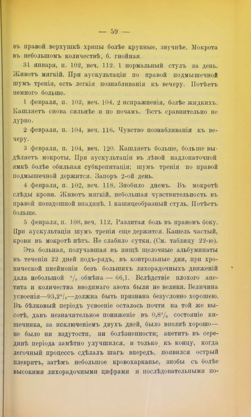 въ правой верхушкѣ хрипы болѣе крупные, звучнѣе. Мокрота въ небольшомъ количествѣ, б. гнойная. 31 января, п. 102, веч. 112. 1 нормальный стулъ за день. Животъ мягкій. При аускультаціи по правой подмышечной шумъ тренія, есть легкія познабливанія къ вечеру. Потѣетъ немного больше. 1 февраля, п. 102, веч. 104. 2 испражненія, болѣе жидкихъ. Кашляетъ снова сильнѣе и по ночамъ. Ъстъ сравнительно не дурно. 2 февраля, п. 104, веч. 116. Чувство познабливанія къ ве- черу. 3 февраля, п. 104, веч. 120. Кашляетъ больше, больше вы- дѣляетъ мокроты. При аускультаціи въ лѣвой надлопаточной ямкѣ болѣе оби.ііьная субкрепитація; шумъ тренія по правой подмышечной держится. Запоръ 2-ой день. 4 февраля, п. 102, веч. 118. Знобило днемъ. Въ мокротѣ слѣды крови. Животъ мягкій, небольшая чувствительность въ правой повздошной впадинѣ. 1 кашицеобразный стуль. Потѣетъ больше. 5 февраля, п. 108, веч. 112. Разлитая боль въ правомъ боку. При аускультаціи шумъ тренія еще держится. Кашель частый, крови въ мокротѣ нѣтъ. Не слабило сутки. (См. таблицу 22-ю). Эта больная, получавшая въ пищѣ щелочные альбуминаты въ теченіи 22 дней подъ-рядъ, въ контрольные дни, при хро- нической пнеймоніи безъ большихъ лихорадочныхъ движеній дала небольшой ®/о обмѣна — 66,1. Вслѣдствіе плохого апе- тита и количества вводимаго азота были не велики. Величина усвоенія—93,2®/о—должна быть признана безусловно хорошею. Въ бѣлковый періодъ усвоеніе осталось почти на той же вы- сотѣ, давъ незначительное пониженіе въ 0,8% состояніе ки- шечника, за исключеніемъ двухъ дней, было вполнѣ хорошо— не было ни вздутости, ни болѣзненности; апетитъ въ сере- динѣ періода замѣтно улучшился, и только къ концу, когда легочный процессъ сдѣлалъ шагъ впередъ, появился острый плевритъ, затѣмъ небольшое кровохарканье, знобы съ болѣе высокими лихорадочными цифрами и послѣдовательными по-