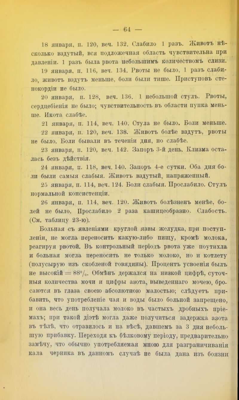 18 января, п. 120, веч. 132. Слабило 1 разъ. Животъ нѣ- сколько вздутый, вся подложечная область чувствительна при давленіи. 1 разъ была рвота небольшимъ количествомъ слизи. 19 января, и. 116, веч. 134. Рвоты не было, 1 разъ слаби- ло, животъ вздутъ меньше, боли были тише. Приступовъ сте- нокордіи не было. 20 января, и. 128, веч. 136. 1 небольшой стулъ. Рвоты, сердцебіенія не было; чувствительность въ области пупка мень- ше. Икота слабѣе. 21 января, п. 114, веч. 140. Стула не было. Боли меньше. 22 января, и. 120, веч. 138. Животъ болѣе вздутъ, рвоты не было. Боли бывали въ теченіи дня, но слабѣе. 23 января, п. 120, веч. 142. .Запоръ 3-й день. Клизма оста- лась безъ дѣйствія. 24 января, п. 118, веч. 140. Запоръ 4-е сутки. Оба дня бо- ли были самыя слабыя. Животъ вздутый, напряженный. 2Г) января, II. 114, веч. 124. Боли слабыя. Прослабило. Стулъ нормальной консистенціи. 26 января, II. 114, веч. 120. Животъ бо.лѣзненъ менѣе, бо- лей не было. Прослабило 2 раза кашицеобразно. Слабость. (См. таблицу 23-ю). Больная съ явленіями круглой язвы желудка, при поступ- леніи, не могла переносить какую-либо пищу, кромѣ молока, реагируя рвотой. Въ контрольный періодъ рвота уже поутихла и больная могла переносить не только молоко, но и котлету (полусырую изъ скобленой говядины). Процентъ усвоенія былъ не высокій = 880/0. Обмѣнъ держался на низкой цифрѣ, суточ- ныя количества мочи и цифры азота, выведеннаго мочею, бро- саются въ глаза своею абсолютною малостью; слѣдуетъ при- бавить, что употребленіе чая и воды было больной запрещено, и она весь день получала молоко въ частыхъ дробныхъ пріе- махъ; при такой діэтѣ могла даже получиться задержка азота въ тѣлѣ, что отразилось и на вѣсѣ, давшемъ за 3 дня неболь- шую прибавку. Переходя къ бѣ.іковому періоду, предварительно замѣчу, что обычно употребляемая мною для разграничиванія кала черника въ данномъ случаѣ не была дана изъ боязни