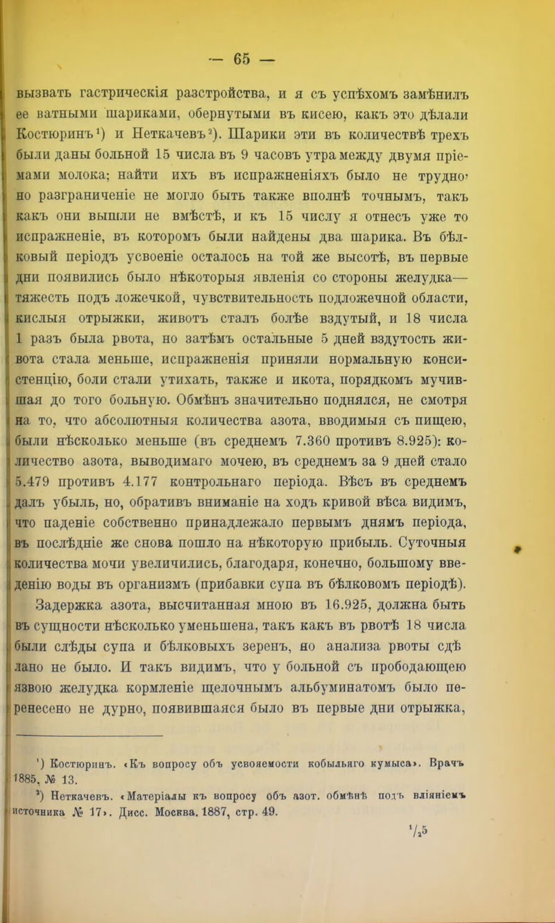 вызвать гастрическія разстройства, и я съ успѣхомъ замѣнилъ ее ватными шариками, обернутыми въ кисею, какъ это дѣлали Костюринъ^) и Неткачевъ^). Шарики эти въ количествѣ трехъ были даны больной 15 числа въ 9 часовъ утра между двумя пріе- ; мами молока; найти ихъ въ испражненіяхъ было не трудно^ но разграниченіе не могло быть также вполнѣ точнымъ, такъ какъ они вышли не вмѣстѣ, и къ 15 числу я отнесъ уже то I испражненіе, въ которомъ были найдены два шарика. Въ бѣл- ! ковый періодъ усвоеніе осталось на той же высотѣ, въ первые дни появились было нѣкоторыя явленія со стороны желудка— тяжесть подъ ложечкой, чувствительность подложечной области, кислыя отрыжки, животъ сталъ болѣе вздутый, и 18 числа 1 разъ была рвота, но затѣмъ остальные 5 дней вздутость жи- вота стала меньше, испражненія приняли нормальную конси- стенцію, боли стали утихать, также и икота, порядкомъ мучив- шая до того больную. Обмѣнъ значительно поднялся, не смотря на то, что абсолютныя количества азота, вводимыя съ пищею, были нѣсколько меньше (въ среднемъ 7.360 противъ 8.925): ко- личество азота, выводимаго мочею, въ среднемъ за 9 дней стало 5.479 противъ 4.177 контрольнаго періода. Вѣсъ въ среднемъ далъ убыль, но, обративъ вниманіе на ходъ кривой вѣса видимъ, что паденіе собственно принадлежало первымъ днямъ періода, въ послѣдніе же снова пошло на нѣкоторую прибыль. Суточныя І количества мочи увеличились, благодаря, конечно, большому вве- денію воды въ организмъ (прибавки супа въ бѣлковомъ періодѣ). Задержка азота, высчитанная мною въ 16.925, должна быть I въ сущности нѣсколько уменьшена, такъ какъ въ рвотѣ 18 числа ібыли слѣды супа и бѣлковыхъ зеренъ, но анализа рвоты сдѣ 1 лано не было. И такъ видимъ, что у больной съ прободающею = язвою желудка кормленіе щелочнымъ альбуминатомъ было пѳ- ■ ренесено не дурно, появившаяся было въ первые дни отрыжка, ') Костюрііаъ. <Къ вопросу объ усвояемости кобыльяго кумыса>. Врачъ 1885, № 13. *) Неткачевъ. «Матеріалы къ вопросу объ азот, обмѣнѣ подъ вліяніемъ источника № 17». Дисс. Москва. 1887, стр. 49. ( Г