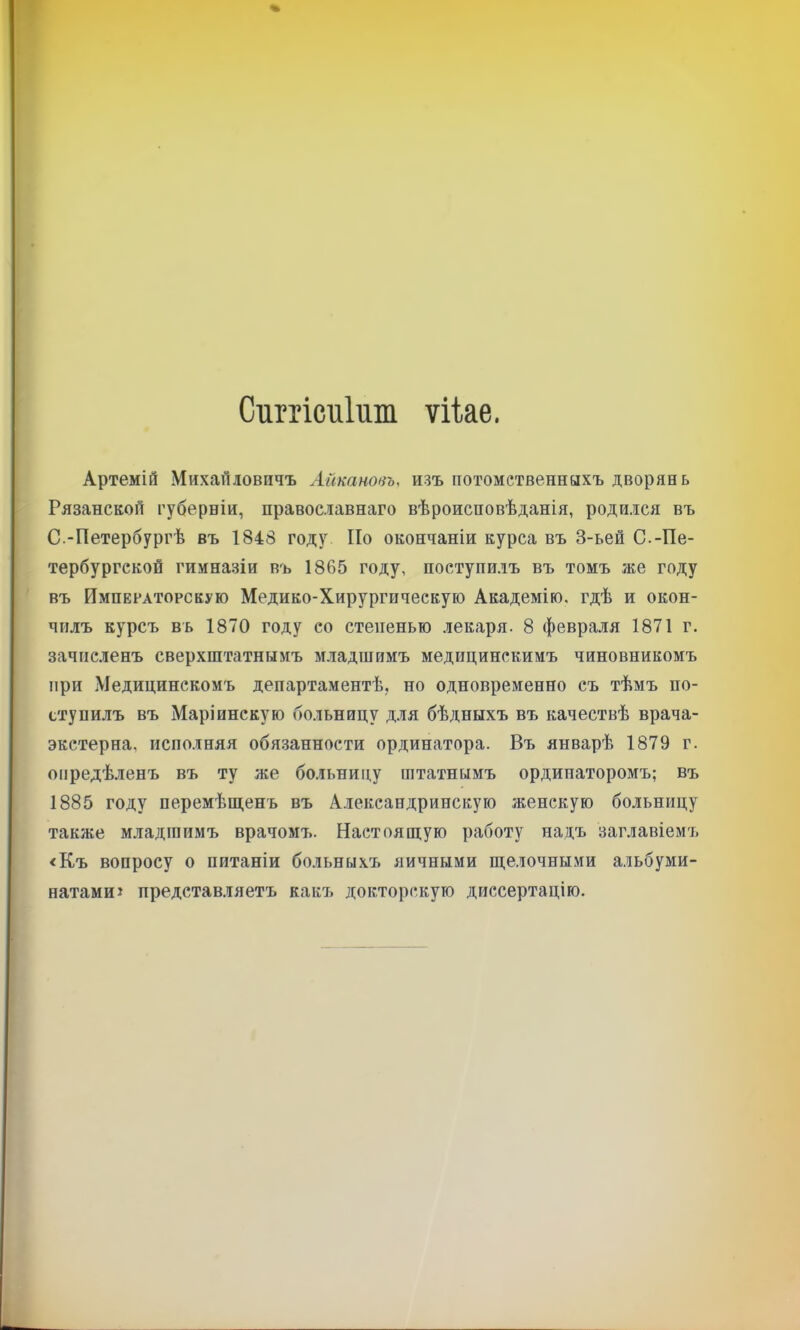 Сиргісиійт ѵіке. Артемій Михайловичъ Айкановъ, изъ потомственныхъ дворян ь Рязанской губерніи, православнаго вѣроисповѣданія, родился въ С.-Петербургѣ въ 1848 году По окончаніи курса въ 3-ьей С.-Пе- тербургской гимназіи въ 1865 году, поступилъ въ томъ же году въ Императорскую Медико-Хирургическую Академію, гдѣ и окон- чилъ курсъ въ 1870 году со степенью .іекаря. 8 февраля 1871 г. зачисленъ сверхштатнымъ младшимъ медицинскимъ чиновникомъ при Медицинскомъ департаментѣ, но одновременно съ тѣмъ по- ступилъ въ Маріинскую больницу для бѣдныхъ въ качествѣ врача- экетерна, исполняя обязанности ординатора. Въ январѣ 1879 г. опредѣленъ въ ту же больницу штатнымъ ординаторомъ; въ 1885 году перемѣш,енъ въ Александрийскую женскую больницу также младшимъ врачомъ. Настоящую работу надъ заглавіемъ <Къ вопросу о питаніи больныхъ яичными ще.іочными альбуми- натамиі представляетъ какъ докторскую диссертацію.