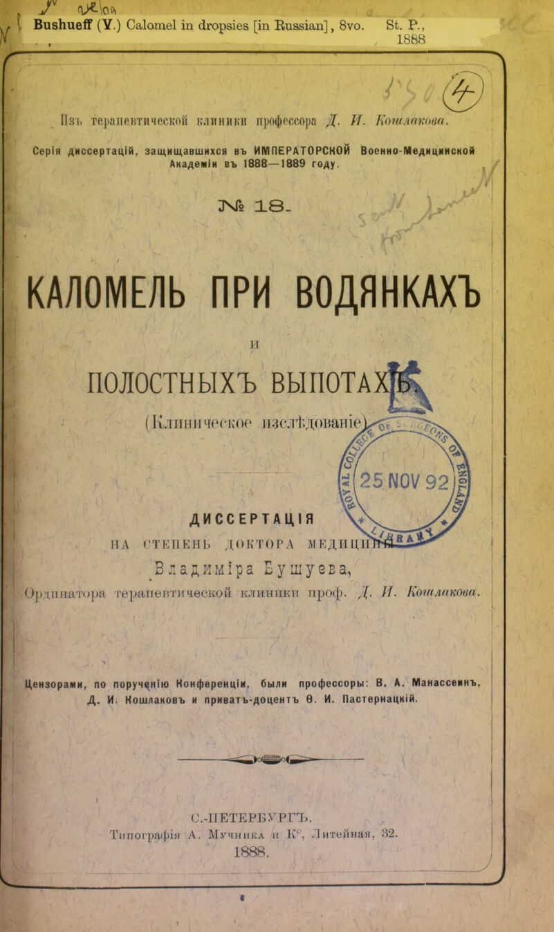\ ВизпиеЯ (У.) Саіотеі іп сігорзіев [іп Еиазіап], 8ѵо. 8і. Р., 1888 г і Изі. терапевтической клиники профессора Д. //. Кашлаѵші. Серія диссертаоій. защищавшихся въ ИМПЕРАТОРСКОЙ Военно-Медицинской Академіи въ 1888—1889 году. 346 18- и КАЛОМЕЛЬ ПРИ ВОДЯНКАХЪ іі ПОЛОСТИЫХЪ ВЫПОТА (Клиническое нзслѣдованіе ДИССЕРТАЦІЯ 11А СТЕПЕНЬ ДОКТОРА МЕДИЦИН Владиміра Б ушу ев а, Ординатора терапевтической клиники проф. Д. //. Коіилакова. Цензорами, по порученію Конференции, были профессоры: В. А. Манассеинъ. Д. И. Ношлановъ и приватъ-доцентъ Ѳ. И. Пастернацній. С.-ПЕТЕРБѴРГЪ. Типографія А. Мучника іі К4, Литейная, 32.