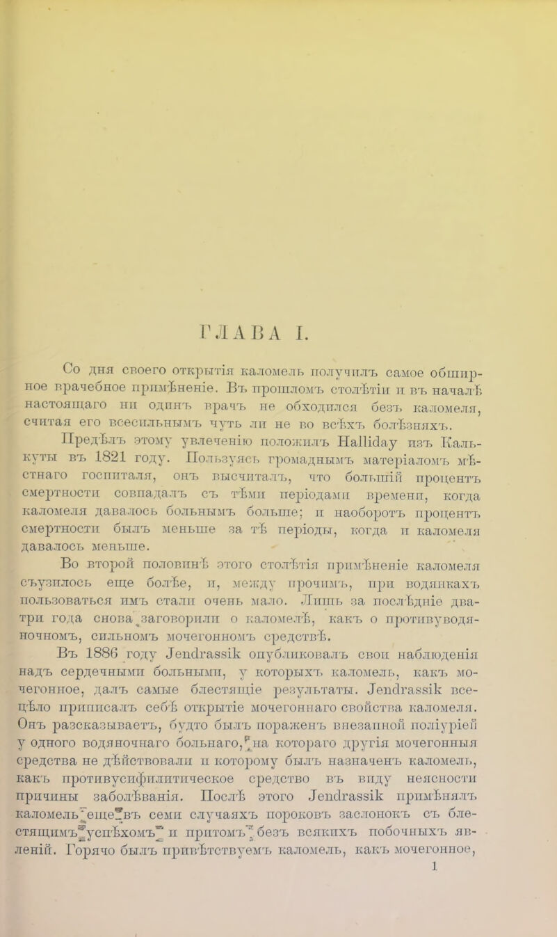 ГЛАВА I. Со дня своего открытія каломель получплъ самое обшир- ное врачебное прпмѣненіе. Въ прошломъ столЪтіп ті въ начали настоящаго ни одпнъ врачъ не обходился бѳвъ каломеля, считая его всесильнымт, чуть ли не во воѣхъ болѣзняхч,. Пред-Ълъ этому увлеченію положилъ НаІШау швъ Каль- куты р,ъ 1821 году. Пользуясь громаднымъ матѳріаломъ мѣ- стнаго госпиталя, онъ высчиталъ, что большіп процентъ смертности совпадалъ еъ т-Ьмн періодамп времени, когда каломеля давалось больнымъ больше; и наоборотъ процентъ смертности былъ меньше за тъ- періодьт, когда и каломеля давалось меньше. Во второй половинѣ этого стол-ьтія прщгБНеиіѳ каломеля съузплось еіце болѣе, и, между прочп.мъ, п])и водяикахъ пользоваться имъ стали очень лгало. Лишь за послвдніе два- три года снова ^заговорили о каломелѣ, какъ о протпвуводя- ночномъ, спльномъ мочѳгонномъ средствѣ. Въ 1886 году ^псігаззік опубликовалъ свои наблюденія надъ сердечными больными, у которыхъ каломель, какъ мо- чегонное, далъ самые блестящіе результаты, ^псігаззік все- цвло приппсалъ себв открытіе мочегоннаго свойства каломеля. Оиъ разсказываетъ, будто былъ поражеігь внезапной поліуріеГі у одного водяночнаго больнаго,;на котораго другія мочегонныя средства не действовали и которому былъ назначенъ каломель, какъ протнвусифплитнческое средство въ виду неясности причины заболѣванія. Посл'Ь этого Тепсігаззік примѣнялъ каломель^еще^въ семи случаяхъ пороковъ заслонокъ съ блѳ- стящимъ^успѣхомъ и притомъ* безъ всякпхъ побочныхъ яв- яѳній. Горячо былъ прпвѣтствуемъ каломель, какъ мочегонное, 1
