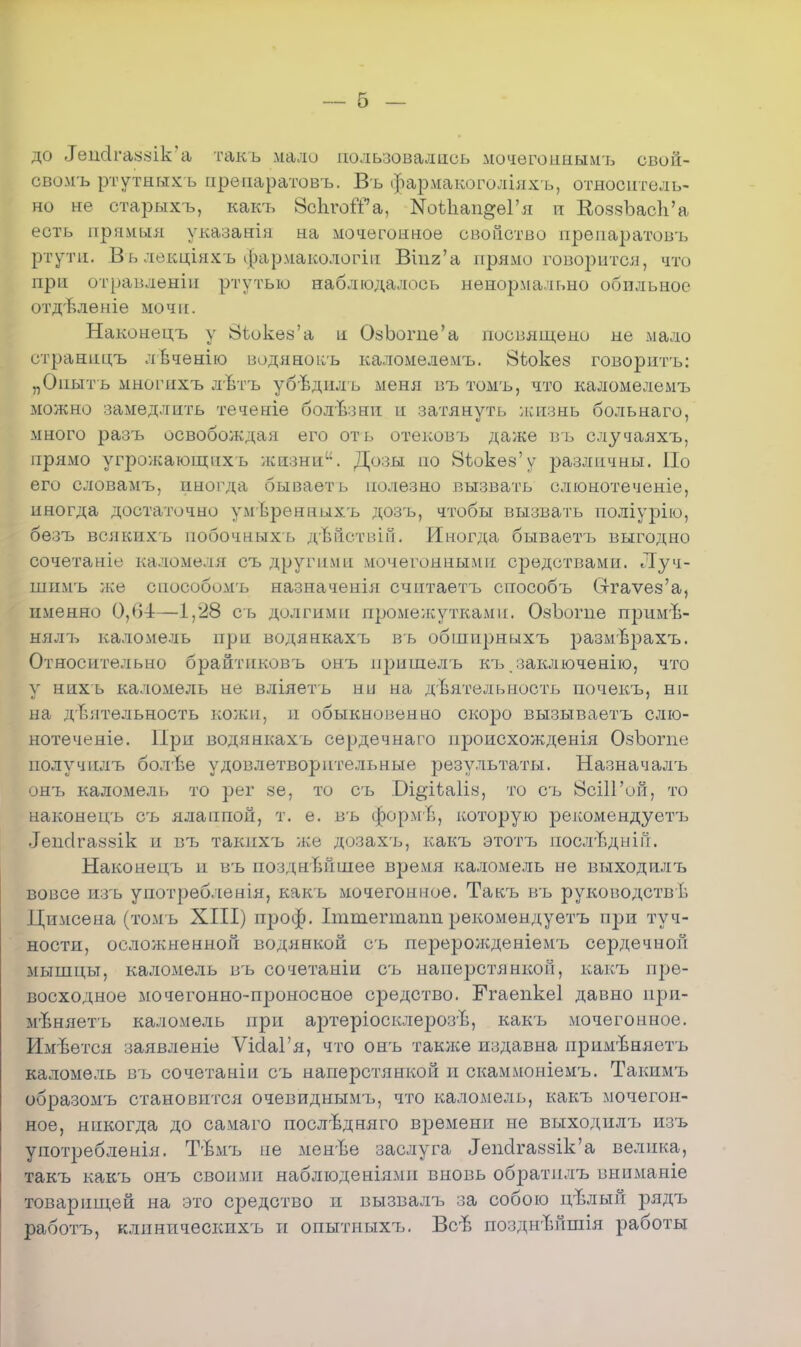 — б — до ТепйгаззИс'а тажъ мало пользовались мочегошшмъ свой- сво-мъ ртутныхъ препаратовъ. Въ фармакоголіяхъ, относитель- но не старыхъ, какъ ЗсЬгоіГа, ЫоѣІіап^еГя п ЕоззЪасЬ'а есть прямыя указанія на мочегонное свойство препаратовъ ртути. Вь лекціяхъ фармакологіп Вшг'а прямо говорится, что при отравленіп ртутью наблюдалось ненормально обильное отдѣлеыіе мочн. Наконецъ у 8іоке8'а и ОзЪогпе'а посвящено не мало отраницъ лвченію водяноісъ каломелемъ. 8іюке8 говорнтъ: „Опыт ь многпхъ лѣтъ убвднлъ меня въ томъ, что каломелемтэ можно замедлить теченіе болвзни и затянуть жизнь больнаго, много разъ освобождая его оть отековъ даже въ случаяхъ, прямо угрожающих ь жизни. Дозы по 8іоке8'у различны. По его словамъ, иногда бывает ь полезно вызвать слюнотеченіе, иногда достаточно умѣренныхъ дозъ, чтобы вызвать поліурію, безъ всякихъ побочныхъ дѣйствііі. Иногда бываетъ выгодно сочетаніе каломеля съ другими мочегонными средствами. Луч- шимъ же сіюсобомъ назначенія считаетъ способъ Сггаѵез'а, именно 0,64—1,28 съ долгими промежутками. ОзЪогне примѣ- нялъ каломель при водянкахъ въ обшпрныхъ размврахъ. Относительно брайтпковъ онъ пришелъ къ заключению, что у нихь каломель не вліяетъ ни на деятельность почекъ, ни на деятельность кожи, п обыкновенно скоро вызываетъ слю- нотеченіе. При водянкахъ сердечнаго нроисхожденія ОзЪогпе получплъ болѣе удовлетворительные результаты. Назначалъ онъ каломель то рег «е, то съ .Оі^іѣаііч, то сь ЙсіІГой, то наконецъ съ ялаппой, т. е. въ формв, которую рекомендуетъ .Іепсігазвік и въ такихъ же дозах'ь, какъ этотъ послѣднін. Наконецъ и въ позднТшпіее время каломель не выходилъ вовсе изъ употребленія, какъ мочегонное. Такъ въ руководств^ Цимсена (томъ XIII) проф. Іттегтапп рекомѳндуетъ п]зн туч- ности, ослолсненной водянкой съ перерожденіемъ сердечной мышцы, каломель въ сочетаніи съ наперстянкой, какъ пре- восходное мочегонно-проносноѳ средство. Ггаепкеі давно при- мѣняетъ каломель при аі)теріосклерозѣ, какъ мочегонное. Имвется заявленіе ѴкІаГя, что онъ также издавна пріімѣняетъ каломель въ сочетаніп съ наперстянкой и скаммоніемъ. Такимъ образомъ становится очевиднымъ, что каломель, какъ мочегон- ное, никогда до самаго послѣдняго времени не выходилъ изъ употребления. Тѣмъ не менЬе заслуга ІепсІга88Ік'а велика, такъ какъ онъ своими наблюденіямп вновь обратплъ вниманіе товарищей на это средство и вызвалъ за собою цвлый рядъ работъ, клиническпхъ и опытныхт*. Всб позднѣйшія работы