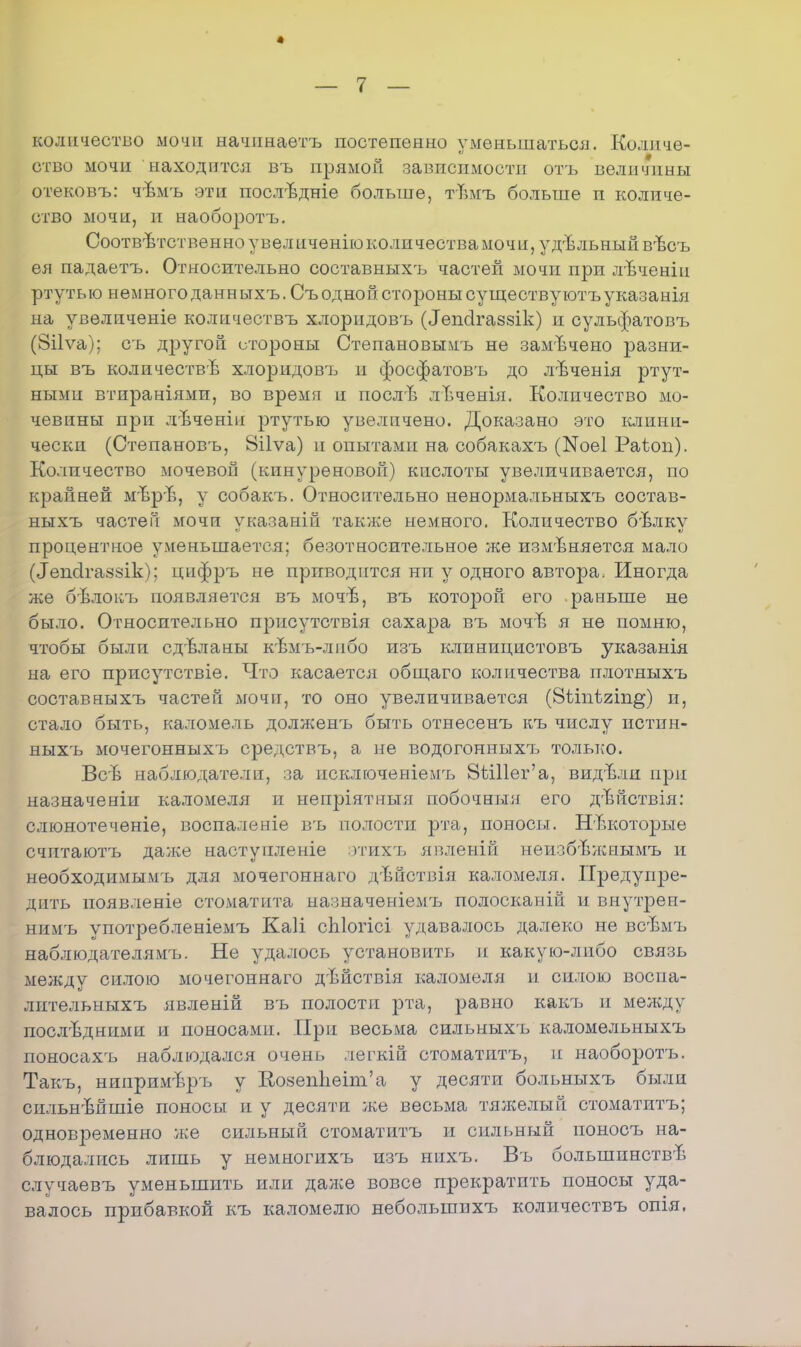 4 — 7 — количество мочи начпнаетъ постепенно уменьшаться. Количе- ство мочи находится въ прямой зависимости отъ величины отековъ: чѣмъ эти послѣдніе больше, тѣмъ больше и количе- ство мочи, и наоборотъ. Соответственно увел ііченіюколичества мочи, удельный вѣсъ ея падаетъ. Относительно составныхъ частей мочи при лѣченіи ртутью немного данн ыхъ. Съ одной стороны существу ютъ указанія на увеличеніе колнчествъ хлорпдовъ (Іепсігаззік) и сульфатовъ (8і1ѵа); съ другой стороны Степановыми не замечено разни- цы въ количестве хлоридовъ и фосфатовъ до лѣченія ртут- ными втираніями, во время и послЬ лЪченія. Количество мо- чевины при лѣченін ртутью увеличено. Доказано это клини- чески (Степановъ, 8і1ѵа) и опытами на собакахъ (ІЯоеІ Раѣоп). Количество мочевой (кинуреновой) кислоты увеличивается, по крайней мѣрѣ, у собакъ. Относительно ненормальныхъ состав- ныхъ частей мочи указаній также немного. Количество бЬлку процентное уменьшается; безотносительное же изменяется мало (Іепсігаззік); цифръ не приводится ни у одного автора. Иногда же бѣлокъ появляется въ моче, въ которой его раньше не было. Относительно присутствія сахара въ моче я не помню, чтобы были сдвланы кѣмъ-либо изъ клиницистовъ указанія на его присутствіе. Что касается общаго количества плотныхъ составныхъ частей мочи, то оно увеличивается (8ѣіпѣ2Іп§) и, стало быть, каломель долженъ быть отнесенъ къ числу истин- ныхъ мочегонныхчэ средствъ, а не водогонныхъ только. Всѣ наблюдатели, за исключеніемъ 8Ш1ег'а, видѣли при назначеніи каломеля и непріятныя побочный его дѣйствія: слюнотеченіе, воспаленіе въ полости рта, поносы. Некоторые счнтаютъ даже наступленіе этихъ явленій неизбѣжнымъ и необходимымъ для мочегоннаго дьйствія каломеля. Предупре- дить появленіе стоматита назиаченіемъ полосканій и внутреп- нимъ употребленіемъ Каіі сЫогісі удавалось далеко не всѣмъ наблюдателями Не удалось установить и какую-либо связь между силою мочегоннаго дѣйствія каломеля и силою воспа- лительныхъ явленій въ полости рта, равно какъ и меладу последними и поносами. При весьма сильныхъ каломельныхъ поносахъ наблюдался очень легкій стоматнтъ, и наоборотъ. Такъ, нинримѣръ у КозепЪеип'а у десяти больныхъ были сильнѣйшіе поносы и у десяти же весьма тяжелый стоматитъ; одновременно же сильный стоматитъ и сильный ионосъ на- блюдались лишь у немногихъ изъ нихъ. Въ большинстве случаевъ уменьшить или даже вовсе прекратить поносы уда- валось прибавкой къ каломелю небольшихъ количествъ опія.