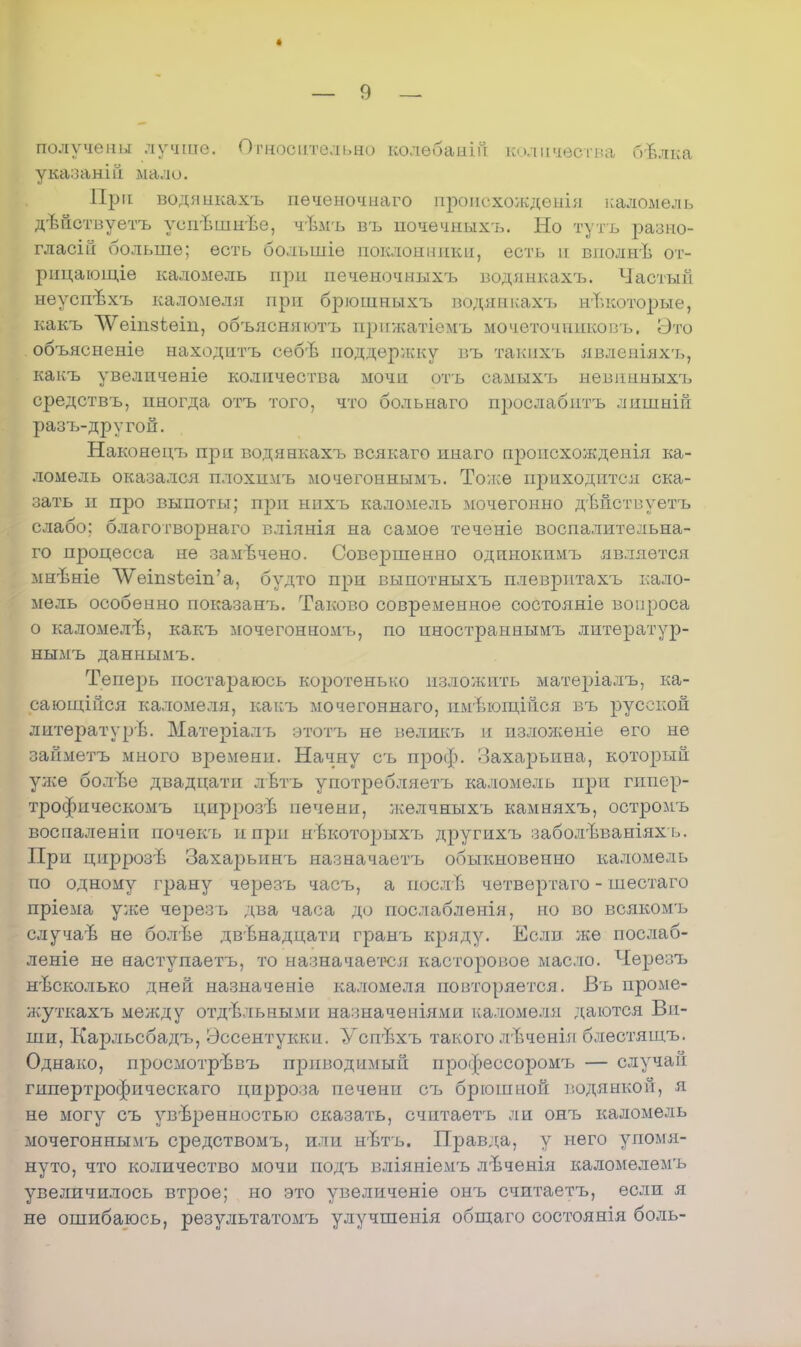 получены лучше. Относительно колѳбаніп количества Оѣлка указаніп мало. При водянкахъ печеночнаго проіісхождеиія каломель дѣнствуетъ уепѣшнве, чѣмъ въ ночечныхъ. Но тутъ разно- гласій больше; есть большіѳ поклонники, есть н вполнѣ от- рпцающіѳ каломель при печеночныхъ водянкахъ. Частый неуспѣхъ каломеля при брюшныхъ водянкахъ некоторые, какъ ЛѴеіпзіеіп, объясняютъ ирижатіемъ мочеточпнковъ. Это объясненіе находитъ себѣ поддержку въ такихъ явленіях-ь, какъ увелпченіе количества мочи отъ оамыхъ невннныхъ средствъ, иногда отъ того, что больнаго прослабптъ лишній разъ-другой. Наконеігъ при водянкахъ всякаго инаго пронсхожденія ка- ломель оказался плохимъ мочегоннымъ. Тоже приходится ска- зать и про выпоты; при нпхъ каломель мочѳгонно дѣйствуетъ слабо; благотворнаго вліянія на самое теченіе воспалительна- го процесса не замечено. Совершенно одинокпмъ является мнѣніе ѴѴеіп8ѣеіп'а, будто при выпотныхъ плеврнтахъ кало- мель особенно показанъ. Таково современное состояніе вопроса о каломелѣ, какъ мочегонномъ, но иностраннымъ литератур- ныімъ даннымъ. Теперь постараюсь коротенько изложить матеріалъ, ка- сающійся каломеля, какъ мочегоннаго, пмвющійся въ русской литературѣ. Матеріалъ этотъ не велшгь н изложеніе его не займетъ много времени. Начну съ проф. оахарыша, который улсе болгЬе двадцати лѣтъ употребляетъ каломель при гпиер- трофическомъ цнррозѣ печени, желчныхъ камняхъ, остромъ воспаленіи почекъ ипрп нвкоторыхтз другихъ заболѣваніяхъ. При циррозѣ Захарьпнъ назначаетъ обыкновенно каломель по одному грану черезъ частэ, а иослТі четвертаго - шестаго пріема уже через ь два часа до послаблѳнія, но во всякомъ случаѣ не болѣе двенадцати гранъ кряду. Если же послаб- леніе не наступаетъ, то назначается касторовое масло. Черезъ нѣсколько дней назначеніе каломеля повторяется. Въ проме- жуткахъ между отдѣльными назначеніями каломеля даются Ви- ши, Карльсбадъ, Эссентукки. Успѣхъ такого лЪченія блестящъ. Однако, просмотрѣвъ приводимый профессоромъ — случай гипертрофическаго цирроза печени съ брюшной водянкой, я не могу съ уверенностью сказать, считаетъ ли онъ каломель мочегоннымъ средствомъ, или нѣтъ. Правда, у него упомя- нуто, что количество мочи подъ вліяніемъ лѣченія каломелемъ увеличилось вггрое; но это увеличеніе онъ считаетъ, если я не ошибаюсь, результатомъ улучшенія общаго состоянія боль-