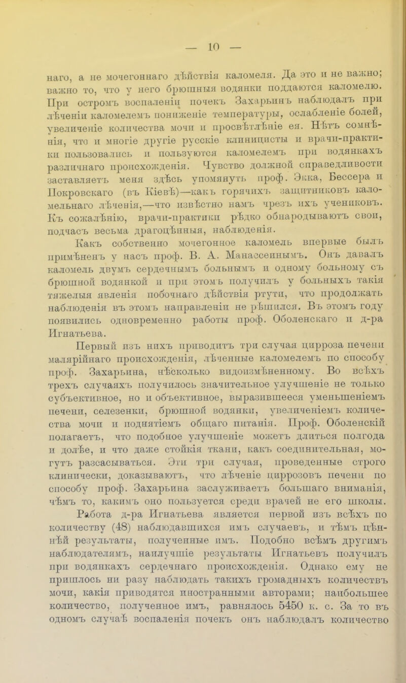 — Ю — наго, а не мочегоннаго дѣйствія каломеля. Да это и нѳ валено; важно то, что у него брюіпныя водянки поддаются каломѳлю. При остромъ восналеніи почекъ Захарьинь наблюдалъ при лѣченіи каломелемъ пониженіе температуры, ослабленіе болей, увеличеніе количества мочи и просвѣтлѣніе ея. Нвтъ сомнѣ- нія, что и многіе другіѳ русскіе клиницисты и врачи-практи- ки пользовались п пользуются каломелемъ при водянкахъ разлпчнаго нропсхолсдеяія. Чувство должной справедливости заставляешь меня здѣсь упомянуть проф. Экка, Бессера и Покровскаго (въ Кіевѣ)—какь горячихъ защнтнпковъ кало- мельнаго лѣчеыія,—что пзвѣстно намъ чрезъ ихъ учениковъ. Къ сожалвнію, врачи-практиіш рвдко обнародываютъ свои, подчасъ весьма драгоцвнньія, наблюденія. Какъ собственно мочегонное каломель впервые быль примѣненъ у насъ проф. В. А. Манаесеиньтмъ. Онъ давалъ каломель двумъ сердечнымчэ больнымъ и одному больному съ брюшной водянкой и при отомъ получилъ у больныхъ такія тяжелыя явленія побочнаго дЬйствія ртути, что продолжать наблюденія въ этомь направленіи не рЬшплся. Въ этомъ году появились одновременно работы проф. Оболенскаго и д-ра Игнатьева. Первый изъ нихъ приводить три случая цирроза печени малярійнаго происхожденія, лѣченные каломелемъ по способу проф. Захарьина, нѣсколько видоизмѣненному. Во всѣхъ трехъ случаяхъ получилось значительное улучшеніе не только субъективное, но и объективное, выразившееся уменьшеніемъ печени, селезенки, брюшноп водянки, увеличеніемъ количе- ства мочи и поднятіемъ общаго пптанія. Проф. Оболенскій нолагаетъ, что подобное улучшеніе можетъ длиться полгода и долѣе, и что даже стойкія ткани, какъ соединительная, мо- гутъ разсасываться. Эти три случая, проведенные строго клинпчески, доказываютъ, что л'Ъченіе циррозовъ печени по способу проф. Захарьина заслуживаетъ болыпаго вниманія, чѣмъ то, какпмъ оно пользуется среди врачей не его школы. Работа д-ра Игнатьева является первой изъ всѣхъ по количеству (48) наблюдавшихся пмь случаевъ, и тѣмъ цѣн- шѣ& результаты, полученные нмъ. Подобно всѣмъ другимъ наблюдателямъ, наилучшіе результаты Игнатьевъ получилъ при водянкахъ сердечнаго пропсхожденія. Однако ему не пришлось ни разу наблюдать такихъ громаднихъ количествъ мочи, какія приводятся иностіэаннымп авторами; наибольшее количество, полученное имъ, равнялось 5450 к. с. За то въ одномъ случаѣ воспаленія почекъ онъ наблюдалъ количество