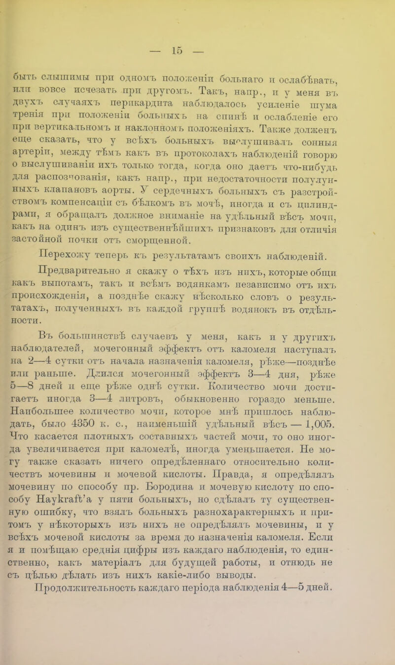 быть слышимы прп одномъ положеиіп больнаго и ослабевать, плп вовсе исчезать прп другомъ. Такъ, напр., и у меня въ двухъ случаяхъ перикардита наблюдалось усиленіѳ шума тренія прп положеніи больных ь на спинв и ослабленіе его при вертикальномъ и наклонном ь положеніяхъ. Также долженъ еще сказать, что у всѣхъ больныхъ вы^лушивалъ сонныя артеріп, между тѣмъ какъ въ протоколахъ наблюденій говорю о выслушиваніи ихъ только тогда, когда оно даетъ что-нибудь для распознованія, какъ напр., при недостаточности полулун- ныхъ клапановъ аорты. У сердечныхъ больныхт, оъ разстрой- ствомъ компенсаціи еъ бѣлкомъ въ мочЪ, иногда и съ цилинд- рами, я обращалъ должное вниманіе на удЪльный вѣсъ мочи, какъ на одинъ изъ существеннвпшихъ прпзнаковъ для отличія застойной почки отъ сморщенной. Перехолѵу теперь къ результатамъ свопхъ наблюденій. Предварительно я скажу о тѣхъ пзъ нпхъ, которые общи какъ выпотамъ, такъ и всѣмъ водянкамъ независимо отъ ихъ пропсхожденія, а позднѣе скалку нисколько словъ о резуль- татахъ, полученныхт, въ каждой групггѣ водянокъ въ отдель- ности. Въ большпнствѣ случаевъ у меня, какъ и у другпхъ наблюдателей, мочегонный эффектъ отъ каломеля наступалъ на 2—4 суткп отъ начала назначенія каломеля, рЪже—позднѣе или раньше. Длился мочегонный эффектъ 3—4 дня, рѣже б—8 дней и еще рѣже однЬ сутки. Количество мочи дости- гаешь иногда 3—4 лптровъ, обыкновенно гораздо меньше. Наибольшее количество мочи, которое мнЪ пришлось наблю- дать, было 4350 к. с, наименыній удЪльный вѣсъ— 1,005. Что касается плотныхъ составныхгь частей мочи, то оно иног- да увеличивается прп каломелѣ, иногда уменьшается. Не мо- гу также сказать нпчего опредѣленнаго относительно коли- чествъ мочевины и мочевой кислоты. Правда, я опредѣлялъ мочевину по способу пр. Бородина и мочевую кислоту по спо- собу НауктаіѴа у пяти больныхъ, но сд-влалъ ту существен- ную ошибку, что взялъ больныхъ разнохарактерныхъ и при- томъ у нѣкоторыхъ изъ нихъ не опредѣлялъ мочевины, и у всѣхъ мочевой кислоты за время до назначенія каломеля. Если я и помѣщаю среднія цифры изъ каждаго наблюденія, то един- ственно, какъ матеріалъ для будущей работы, и отнюдь не съ цѣлью дѣлать изъ нихъ какіе-либо выводы. Продолжительность каждаго періода наблюденія 4—5 дней.