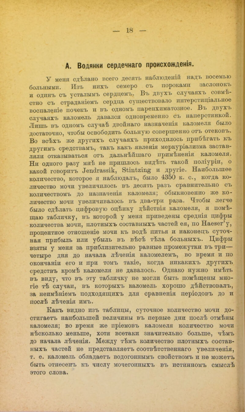А. Водянки сердечнаго происхожденія. У меня сдѣлано всего десять наблюденій надъ восемью больными. Изъ нпхъ семеро съ пороками заслонокъ и одпнъ съ усталымъ сѳрдцѳмъ. Въ двухъ случаяхъ совме- стно съ страданіемъ сердца существовало интерстиціальное воспаленіе почекъ и въ одномъ паренхиматозное. Въ двухъ случаяхъ каломель давался одновременно съ наперстянкой. Лишь въ одномъ случаѣ двойнаго назначенія каломеля было достаточно, чтобы освободить больную совершенно отъ отековъ. Во всѣхъ же другихъ случаяхъ приходилось прибегать къ другимъ срѳдствамъ, такъ какъ явленія меркуріализма застав- ляли отказываться отъ дальнѣйшаго примѣненія каломеля. Ни одного разу мяЪ не пришлось видѣть такой поліуріп, о какой говоритъ Іепйгаззік, 8ѣінѣ2Іп# и другіе. Наибольшее количество, которое я наблюдалъ, было 4350 к. с, когда ко- личество мочи увеличилось въ десять разъ сравнительно съ количествомъ до назначенія каломеля; обыкновенно же ко- личество мочи увеличивалось въ два-три раза. Чтобы легче было сдѣлать цифровую оцтшку дѣйствія каломеля, я помѣ- щаю табличку, въ которой у меня приведены срѳднія цифры количества мочи, плотныхъ составныхъ частей ея, по Наезег'у, процентное отношѳніѳ мочи къ водѣ питья и наконѳцъ суточ- ная прибыль или убыль въ вѣсв тѣла больныхъ. Цифры взяты у меня за приблизительно равные промежутки въ три— четыре дня до начала лѣченія каломѳлѳмъ, во время и по окончаніи его и при томъ такіе, когда никакихъ другихъ средствъ кромѣ каломеля не давалось. Однако нужно имѣть въ виду, что въ эту табличку не могли быть помещены мно- гіе тѣ случаи, въ которыхъ каломель хорошо дѣйствовалъ, за нѳимѣніемъ подходящихъ для сравненія періодовъ до и послѣ лѣченія имъ. Какъ видно изъ таблицы, суточное количество мочи до- стигаешь наибольшей величины въ первые дни послъ- отмѣны каломеля; во время жѳ пріѳмовъ каломеля количество мочи несколько меньше, хотя всетаки значительно больше, чѣмъ до начала лѣченія. Между тѢмъ количество плотныхъ состав- ныхъ частей не представляѳтъ соответственна™ увѳличѳнія, т. ѳ. каломель обладаѳтъ водогоннымъ свойствомъ и нѳ можетъ быть отнесенъ къ числу мочегонныхъ въ истинномъ смыслѣ этого слова.