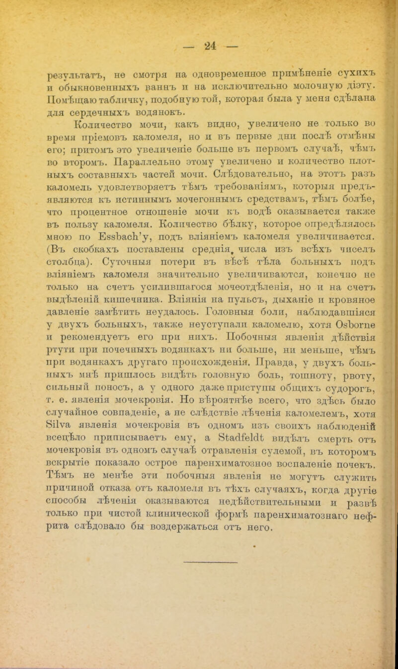 рѳзультатъ, нѳ смотря на одновременное прпмвнѳніе сухпхъ и обыкновѳнныхъ ваннъ и на исключительно молочную діэту. ПомТпцаю табличку, подобную той, которая была у меня сдѣлана для сердѳчныхъ водянокъ. Количество мочи, какъ видно, увеличено не только во время пріемовъ каломеля, но и въ первые дни после отмъны его; притомъ это увеличеніе больше въ первомъ случаѣ, чѣмъ во второмъ. Параллельно этому увеличено и количество плот* ныхъ составныхъ частей мочп. Сл едовательно, на этотъ разъ каломель удовлетворяетъ твмъ требованіяліъ, который предъ- являются къ истиннымъ мочегонныпъ средства.мъ, тѣмъ болѣе, что процентное отношеніе мочи къ вод'В оказывается также въ пользу каломеля. Количество бЪлку, которое определялось мною по ЕззЪасЬ'у, подъ вліяніѳмъ каломеля увеличивается. (Въ скобкахъ поставлены среднія? числа изъ всѣхъ чиселъ столбца). Суточный потери въ вѣсв тѣла больныхъ подъ вліяніемъ каломеля значительно увеличиваются, конечно не только на счетъ усилившагося мочеотдѣленія, но и на счѳтъ выдѣленій кишечника. Вліянія на пульсъ, дыханіе и кровяное давленіе заметить неудалось. Головныя боли, наблюдавшіяся у двухъ больныхъ, также неуступал и каломелю, хотя ОзЪогпе и рекомендуешь его при инхъ. Побочныя явленія дѣйствія ртути при почечныхъ водянкахъ ни больше, ни меньше, чѣмъ при водянкахъ другаго происхожденія. Правда, у двухъ боль- ныхъ мнъ пришлось впдѣть головную боль, тошноту, рвоту, сильный поносъ, а у одного даже приступы общихъ судорогъ, т. е. явленія мочекровія. Но вѣроятнъѳ всего, что здѣсь было случайное совпаденіе, а не слѣдствіе лѣченія каломелемъ, хотя 8і1ѵа явлѳнія мочекровія въ одномъ изъ своихъ наблюденій всецѣло припнсываетъ ему, а віасііешЧ видѣлъ смерть отъ мочѳкровія въ одномъ случав отравлѳнія сулемой, въ которомъ вскрытіѳ показало острое паренхиматозное воспаленіе почекъ. Ттшъ не мен'Ъе эти побочныя явленія не могутъ слулсить причиной отказа отъ каломеля въ тѣхъ случаяхъ, когда другіѳ способы лъчѳнія оказываются недействительными и развѣ только при чистой клинической формѣ паренхиматознаго неф- рита слѣдовало бы воздержаться отъ него.