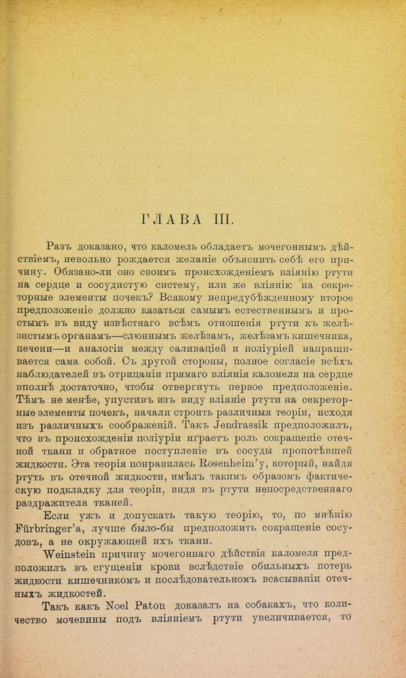 ГЛАВА III. Разъ доказано, что каломель обладаѳтъ мочѳгоннымъ дѣй- ствіемъ, невольно рождается желаніе объяснить себѣ его при- чину. Обязано-ли оно своимъ происхожденіемъ вліянію ртути на сердце и сосудистую систему, или же вліянігс на секре- торные элементы почекъ? Всякому непредубежденному второе прѳдположеніе должно казаться самымъ естественнымъ и про- стымъ въ виду извѣстнаго всѣмъ отношенія ртути къ желѣ- зистымъ органамъ—слюннымъ желѣзамъ, желѣзамъ кишечника, печени—и аналогіи между саливаціей и поліуріей напраши- вается сама собой. Съ другой стороны, полное согласіе всѣхъ наблюдателей въ отрицаніи прямаго вліянія каломеля на сердце вполнѣ достаточно, чтобы отвергнуть первое предположеніе. Тѣмъ не менѣе, упустивъ изъ виду вліяніѳ ртути на секретор- ные элементы почекъ, начали строить различный тѳоріи, исходя изъ различныхъ соображеній. Такъ ^псігаззік предположилъ, что въ происхождении поліуріи играетъ роль сокращеніе отеч- ной ткани и обратное поступленіе въ сосуды пропотѣвшей жидкости. Эта теорія понравилась ВозенЬеип'у, который, найдя ртуть въ отечной жидкости, имѣлъ такимъ образомъ фактиче- скую подкладку для теоріи, видя въ ртути нѳпосредственнаго раздражителя тканей. Если ужъ и допускать такую теорію, то, по мнвнію ЕйгЪгіп§ег'а, лучше было-бы предположить сокращѳніѳ сосу- довъ, а не окружающей ихъ ткани. \Ѵеіпзѣет причину мочегоннаго дѣйствія каломеля пред- положилъ въ сгущеніи крови вслѣдствіѳ обильныхъ потерь жидкости кишечникомъ и послѣдовательномъ всасываніи отѳч- ныхъ жидкостей. Такъ какъ N061 Раѣоп доказалъ на собакахъ, что коли- чество мочевины подъ вліяніемъ ртути увеличивается, то