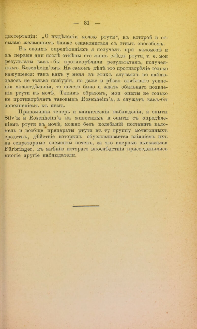 диссѳртаціи: „О выдѣленіи мочею ртути, къ которой и от- сылаю желающихъ блпжѳ ознакомиться съ этимъ способомъ. Въ своихъ опредѣленіяхъ я получалъ при каломѳлѣ и въ первые дни послѣ отмѣны его лишь слѣды ртути, т. е. мои результаты какъ-бы противоречили результатамъ, получѳн- нымъ Ко8епЬеіт'омъ. На самомъ дѣл-в это противорѣчіе только кажущееся: такъ какъ у меня въ этпхъ случаяхъ не наблю- далось не только поліуріи, но даже и рѣзко замѣтнаго усиле- нія мочеотдѣленія, то нечего было и ждать обильнаго появле- нія ртути въ мочѣ. Такимъ образомъ, мои опыты не только не противорѣчатъ таковымъ Ко8епЬеіш'а, а служатъ какъ-бы дополненіемъ къ нимъ. Припоминая теперь и клиническія наблюденія, и опыты 8іГѵ'ы и В,08еппеіт'а на животныхъ и опыты съ опредѣле- ніѳмъ ртути въ мочѣ, можно бѳзъ колебаній поставить кало- мель и вообще препараты ртути въ ту группу мочегонныхъ средствъ, дъйствіе которыхъ обусловливается вліяніѳмъ ихъ на секреторные элементы почекъ, за что впервые высказался ЕйгЪгіп^ѳг, къ мнѣнію котораго впослѣдствіи присоединились многіе другіе наблюдатели.