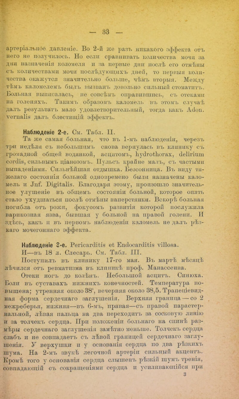 артеріалънбе датзленіе. Во 2-й же разъ никакого эффекта отъ него не получилось. Но если сравнивать количества мочи за дни назначения коломеля и за первые дни посл-Ъ его отмѣны съ количествами мочи посдѣдующихъ дней, то первый коли- чества окажутся значительно больше, чѣмъ вторыя. Между тѣмъ каломелемъ былъ вызванъ довольно сильный стоматпть. Больная выписалась, не совсъмъ оправившись, оъ отеками на голенях'ь. Такимъ образомъ каломель въ этомь случаѣ далъ результать мало удовлетворительный, тогда какъ Асіоп. ѵегпаііз далъ блестящій эффектъ. Наблюденіе 2-е. См. Табл. II. Та же самая больная, что въ 1-мъ наблюдепіп, черезъ три недѣли съ небольшим!, снова вернулась въ клинику съ громадной общей водянкой, асцитомъ, ІіусІгоіЬогах, сіеіігіит согс1І8, сплыіымъ ціанозомъ. Пульсъ крайне малъ, съ частыми выпаденіямп. Снльнѣпшая отдышка. Безсонница. Въ виду тя- желаго состоянія больной одноиремено были назначены кало- мель и Лиг. Рі^ііаііз. Благодаря этому, произошло значитель- ное улушеніе въ общемъ состояніи больной, которое опять стало ухудшаться послѣ отмѣны наперстянки. Вскорв больная погибла отъ рожи, фокуеомъ ^жзвитія которой послужила варикозная язва, бывшая у больной на правой голени. И здЪсь, какъ п въ первомъ наблюденіп каломель не далъ ргЪз- каго мочегоннаго эффекта. Наблюденіе 3-е. РегісагсѴШз еѣ ЕпсІосагЛѣіз ѵіііоза. И—въ 18 л. Слесарь. См. Табл. III. Поступил7> въ клинику 17-го мая. Вт» мартЬ мТіеяцѣ лЬчплся отъ ревматизма въ клпипкЬ проф. Манассеина. Отекп ногъ гдо колѣнъ. Небольшой асцитъ. Синюха. Боли въ суставахъ нпжнпхъ конечностей. Температура по- вышена; утренняя около 38, вечерняя около 38,5. Транеціевид- ная форма сердечнаго заглушенія. Верхняя Гранина — со 2 межреберья, нижняя—въ 6-мъ, правая—съ правой парастер- нальнон, лЬвая пальца на два переходить за сосковую лпнію и за толчекчэ сердца. При пололсеніп бол і,на го на сппнѣ раз- меры сердечнаго заглушенія зам-Ътно меньше. Толчеісь сердца слабъ и не совпадаетъ съ лввоп границей се2здечнаго заглу- шенія. У верхушки и у основанія сердца но два рЪзкпхъ шума. На 2-мтэ звукЪ легочной артеріп сильный акцентт,. КромЬ того у основанія сердца слышеггь рѣзкій шумт, тренія, совпадающий съ сокращеніями сердца п усилпваюшійся при 3