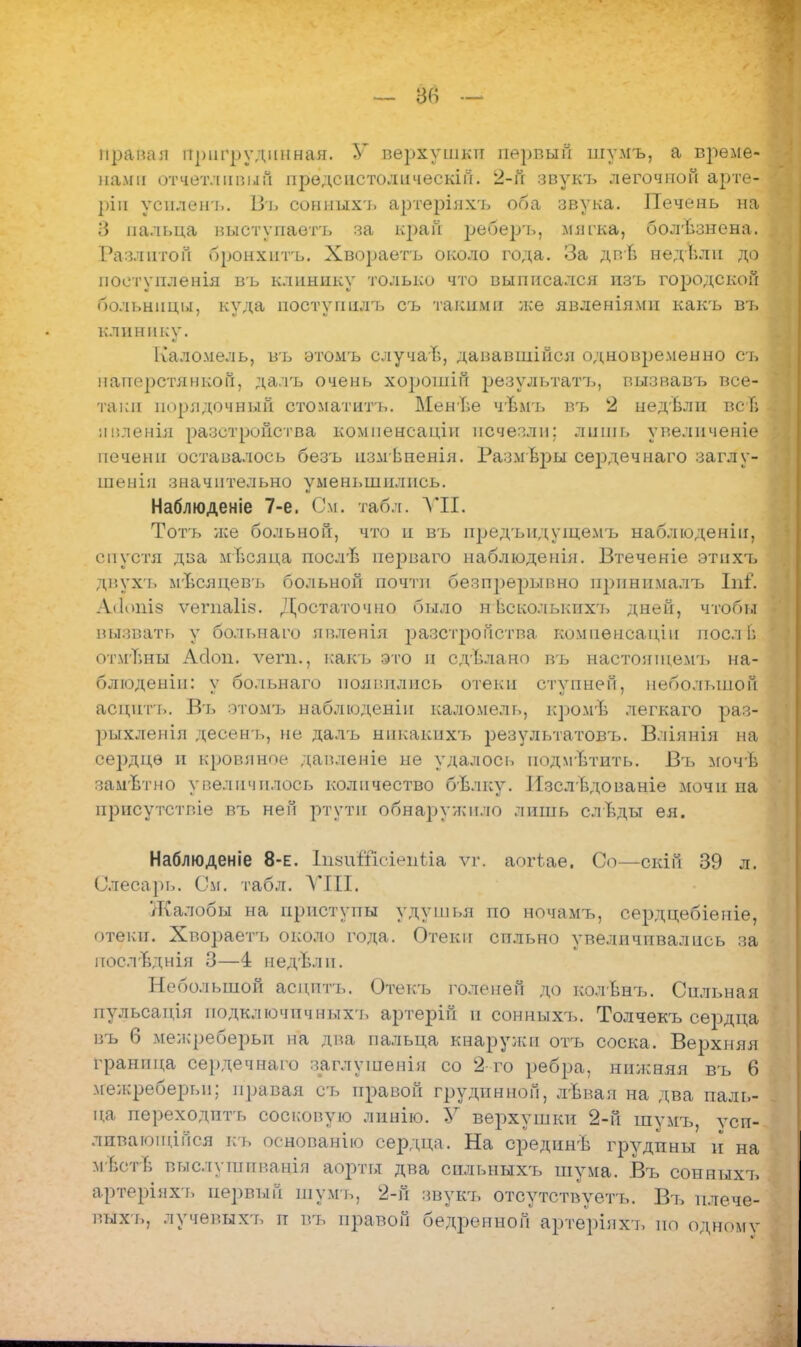 — 86 Ирана:і йригрудийная. У верхушки первый шумъ, а време- нами отчетливый прѳдсистолическій. 2-й звукъ легочной арте- ріи усиленъ. Въ сониыхъ артеріяхъ оба звука. Печень на 3 пальца выступаетъ за крап рѳбѳръ, мягка, болѣзнена. Разлитой бронхитъ, Хвораетъ около года. За двТ; недвли до поетупленія въ клинику только что выписался пзъ городской больницы, куда постугшлъ съ такими лее явленіями какъ въ клинику. Каломель, въ этомъ случай, дававшійся одновременно сь наперстянкой, далъ очень хорошій результат']., вызвавъ все- таки порядочный стоматитъ. МенЬе чЪмъ въ 2 недѣли всТ» ниленія разстройства комиенсаніи исчезли; лнщь увеличеніѳ печени оставалось безъ измѣпенія. Размѣры сердечнаго заглу- шенін значительно уменьшились. Наблюденіе 7-е. См. табл. VII. Тотъ же больной, что п въ нредьпдушемъ наблюденіп, спустя два міісяца посл'в перваго наблюденія. Втеченіе этихъ диухъ мѣсяцевь больной почти беспрерывно принимала. Ъаі. Алопіз ѵегпаіія. Достаточно было нѣсколькихъ дней, чтобы вызвать у больнаго явлѳнія разстройства компенсации поел в отмѣны Асіоп. ѵегп., какъ это и сдѣлано въ настоншемъ на- блюденіп: ѵ больнаго появились отеки ступней, неболыпоГі аецнгь. Въ этомъ наблюденіп каломель, кромѣ легкаго раз- рыхленія десен-ь, не далъ никакпхт. результатов!,. Вліянія на сердце и кровяное давленіе не удалось нодмѣтнть. Въ мочѣ зам'Ьтно увеличилось количество бѣлку. ИзслЬдованіе мочи па присутствие въ ней ртути обнаружило лишь слѣды ея. Наблюденіе 8-е. ІпзиШсіенііа ѵг. аогѣае. Со—скій 39 л. Слесарь. См. табл. VIII. Жалобы на приступы удушья по ночамъ, сердцебіеніе, отеки. Хвораетъ около года. Отеки сильно увеличивались за послТіднія 3—4 недъѵіи. Небольшой аецптъ. Отекъ голеней до колви'ь. Сильная пульсація подключичныхъ артерій и сонныхъ. Толчекъ сердца въ 6 межреберьи на два пальца кнаружи отъ соска. Верхняя граница сердечнаго заглушенія со 2 го ребра, нижняя въ 6 межреберьп; п])авая сь правой грудинной, лѣвая на два паль- ца переходить сосковую линію. У верхушки 2-й шумъ, уси- ливавшийся кь основанію сердца. На срединѣ грудпны и на м Ьст в выслушивандя аорты два спльныхъ шума. Въ сонныхъ артеріяхъ первый шумъ, 2-й звукъ отсутствуетъ. Въ плече- выхь, лучевыхъ п въ правой бедренной артерінхъ по одному