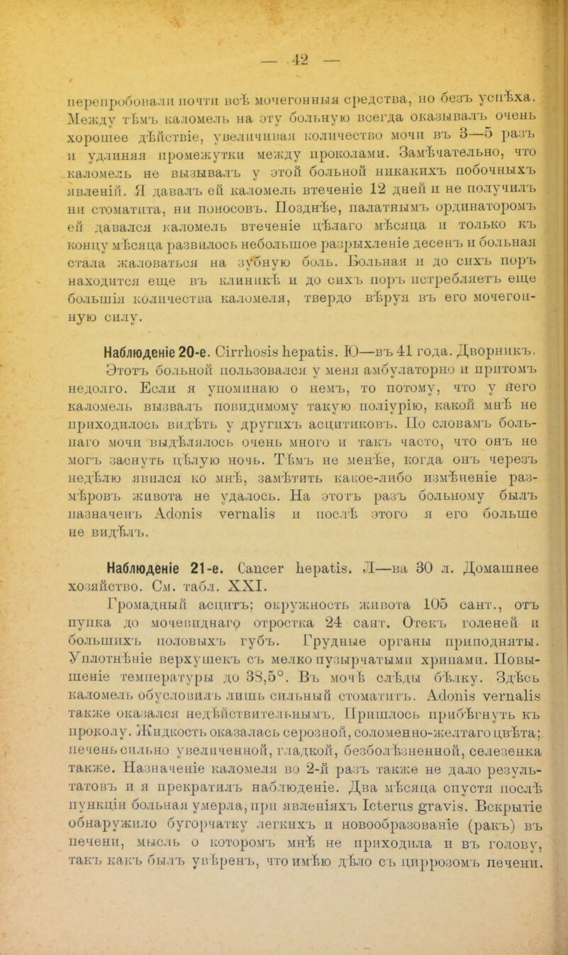 перепробовали почти всѣ мочегонныя средства, но безъ уопѣха. Между тѣмъ каломѳлі. на оту больную всегда окаэывалъ очень хорошее дѣйствіе. увеличивая количество мочи въ 3—5 разъ н удлиняя промежутки между проколами. Замечательно, что каломель не вызывалъ у этой больной ннкакнхъ побочныхъ нвленігі. Я давалъ ей каломель втеченіе 12 дней н не получилъ ни стоматита, ни поносовъ. Позднъе, палатнымъ ординаторомъ ей давался каломель втеченіе цѣлаго мѣсяца и только къ концу мѣсяца развилось небольшое разрыхленіе десенъ и больная стала жаловаться на зѵбную боль. Больная и до спхъ поръ находится еще въ клинпкЬ и до сихь поръ пстребляетъ еще большія количества каломеля, твердо вѣруя въ его мочегон- ную силу. Наблюденіе 20-е. Сіггіюуіа Ьераѣів. Ю—въ 41 года. Дворникъ. Этотъ больной пользовался у меня амбулаторно и притомъ недолго. Если я упоминаю о немъ, то потому, что у Него каломель вызвалъ повидимому такую поліурію, какой мнѣ не приходилось вп.гЪть у другнхъ асцитиковъ. По словамъ боль- наго мочи выдѣлялось очень много и такъ часто, что онъ не могъ заснуть цЪлую ночь. ТЬмъ не менѣе, когда онгь черезъ недѣлю явился ко мнѣ, замѣтить какое-либо измѣненіе раз- мѣровъ живота не удалось. На ототъ разъ больному былъ назначенъ АДопіз ѵѳгпаііз п иослѣ отого я его больше не видъѵгь. Наблюденіе 21-е. Сапоѳг Ііераііз. Л—ва 30 л. Домашнее хозяйство. См. табл. XXI. Громадный асцитъ; окружность живота 105 сант., отъ пупка до мочевпднаго отростка 2-1 сант. Отекъ голеней п большихъ ноловыхъ губъ. Грудные органы приподняты. УплотнЬніе верхушекъ съ мелко пузырчатыми хрипами. Повы- шеніе температуры до 38,5°. Въ мочЪ слѣды бѣлку. Здѣсь каломель обусловил ь лишь сильный стоматптъ. АІІХЙШ ѵегпаіі* также оказался псдьТіствительиымъ. Пришлось прибегнуть къ проколу. Жидкость оказалась серозной, соломенно-желтагоцвѣта; печень сильно увеличенной, гладкой, безболѣзненной, селезенка также. Назначеніе каломеля во 2-й разъ также не дало резуль- татовъ и я прекратилъ наблюденіе. Два мѣсяца спустя послѣ пункпди больная умерла, при явленіяхъ Ісѣегия §гаѵі«. Вскрытіе обнаружило бугорчатку легкихъ п новообразованіе (ракъ) въ печени, мысль о которомъ мнѣ не приходила н въ головѵ, так-ь какь былъ унѣренъ, чтоимѣю дЬло сь цпррозомъ печени.