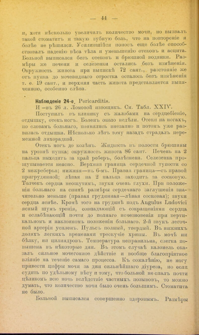 л, хоти несколько увеличили количество мочгт, по выввалъ такой стоматить в такую зубную боль, что на новтореніе я СюлЫ не рЬншлся. Усилившийся поносъ еще болѣе способ- ствовалъ паденію вЪса тѣла и уменыпенію отековъ и асцита. Больной выписался безъ отековъ и брюшной водянки. Раз- меры же печени п селезенки остались безъ измѣненія. Окружность живота при выпискѣ 72 сант., разстояніе же отъ пупка до мочевндпаго отростка осталось безъ измѣненія т. е. 19 сант., и верхняя часть живота представляется выпя- ченною, особенно слѣва. Наблюденіе 24-е. Регісагсіііі^. И —въ 26 л. Ломовой извощнкъ. См. Табл. XXIV. Поступнлъ ігь клинику съ жалобами на сердцебіеніѳ, отдышку, отекъногъ. Болень около недьли. Отеки на ногах ь, по словамъ больнаго, ион вились внезапно п иотомъ уже раз- вилась отдышка. Нисколько лѣтъ тому назадъ страдалъ пере- межной лнхорадкоГі. Отекь ногъ до колѣнь. Жидкость въ полости брюшины на уровни пупка; окружность живота 86 сант. Печень на 2 пальца выходить за край реберъ, болѣзнена. Селезенка про- щупывается неясно. Верхняя граница сердечной тупости со 2 мѳжреберья; нижняя—въ 6-мъ. Правая граница—съ правой прпгрудпнной; лѣвая на 2 пальца заходить за сосковую. Толчекъ сердца неощутимъ, звуки очень глухи. При положе- ніп больнаго на спинЬ размѣры сердечнаго заглушенія зна- чительно меньше (правая грудпнная—лѣвая сосковая); звуки сердца яснѣе. КромЪ того на грудпнѣ подъ Ап^иіиа Ідгсіоѵісі ясный шулгь тренія, совпадающій съ сокращеніямп сердца и ослабЬвающій почти до полнаго псчезновенія при вертп- кальномъ и наклонномъ ноложенін больнаго. 2-й звукъ легоч- ной артеріп з'силенъ. Пульсь полный, твердый. Въ нижнихт> доляхъ легкихъ временами трескучіе хрипы. Въ мочѣ ни бълку, ни цилнндровъ. Температура неправильна, слегка по- вышена въ нѣкоторые дни. Въ зтомъ случаѣ каломель ока- залъ сильное мочегонное дѣйствіе и вообще благопріятное вліяніе на теченіе самаго процесса. Къ сожалвнію, не могу привести цифры мочи за дни сильнвйшаго діуреза, но если судить по удѣльному вѣсу п тому, что больной неспалъ почти цѣликомъ всю ночь вслѣдствіе частныхъ позывовъ, то можно думать, что количество мочи было очень болыпимъ. Стоматита не было. Больной выписался совершенно здоровьшъ. Размѣры