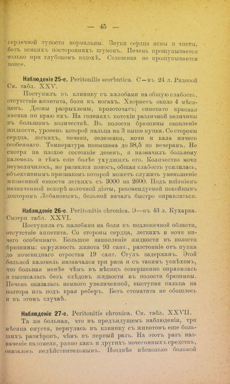 Г сердечной тупости нормальны. Звуки сердца ясны и чисты, безъ всякихъ постороннпхъ шумовъ. Печень прощупывается только при глубокомъ вздохЪ. Селезенка не прощупывается вовсе. Наблюденіе25-е. Регіѣопіііз всогЪпѣіса. С —въ 24 л. Рядовой См. табл. ХХУ. Постунилъ въ клинику съ жалобами на общую слабость, отсутствіе аппетита, боли въ ногахъ. Хвораетъ около 4 мѣся- цевъ. Десны разрыхлены, кровоточат!*; синевато красная каемка по краю пхъ. На голеняхъ потехіи различной величины въ большомъ количествѣ. Въ полости брюшины скопленіе жидкости, уровень которой пальца на 3 выше пупка. Со стороны сердца, легкихъ. печени, селезенки, мочи и кала ничего особеинаго. Температура повышена до 38,5 по вечерамъ. Не смотря на плохое состояніе десенъ, я назначилъ больному каломель и тѣмъ еще болѣе ухудшилъ его. Количество мочи неувелпчилось, но развился ноносъ, общая слабость усилилась, обгьективнымъ признакомъ которой можетъ служить уменыненіе лшзненной емкости легкихъ сь 3000 на 2600. Подъ вліяніемъ назначенной вскорѣ молочной діэты, рекомендуемой покойнымъ докторомъ Лобановымъ, больной началъ быстро оправляться. Наблюденіе 26-е. РегііопііІ8 сЬгопіса. Э—нъ 43 л. Кухарка. Смотри табл. XXVI. Поступила съ жалобами на боли въ подложечной области, отсутствіе аппетита. Со стороны сеіэдца, легкихъ и мочи ни- чего особенпаго. Большое накопленіе жидкости въ полости брюшины: окружность лшвота 93 сант., разстояніе отъ пупка до мочевпднаго отростка 19 сант. Стулъ задержанъ. Этой больной каломель назначался три раза и съ такимъ успъхомтэ, что больная мен'Ье чѣмъ въ мѣсяцъ совершенно оправилась и выписалась безъ слѣдовъ жидкости въ полости брюшины. Печень оказалась немного увеличенной, выступая пальца на полтора изъ подъ края реберъ. Безъ стоматпта не обошлось и въ этомъ случаѣ. Наблюденіе 27-е. РегііонШз спгопіса. См. табл. XXVII. і а лее больная, что въ предъидущемъ наблюденін, три м-Ъсяца спустя, вернулась въ клинику съ лшвотомъ еще боль- шихъ размвровъ, чѣмъ въ первый разъ. На этотъ разъ наз- начение каломеля, равно какъ п другпхъ мочегопныхл, средствъ, оказалось недѣйствительнымъ. Позднѣе несколько больной