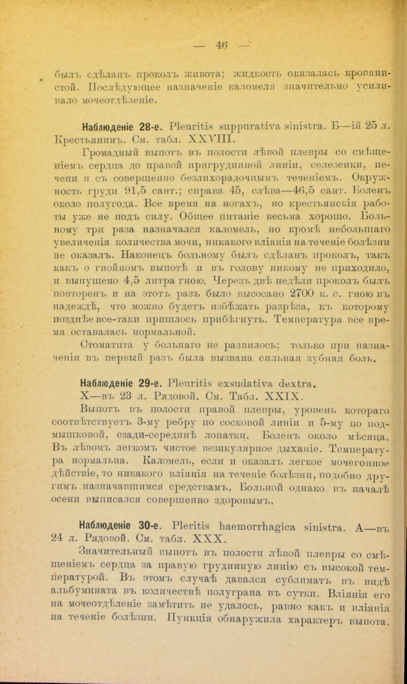 былъ сд-Ьлаиъ проколъ живота; жпдкость оказалась кропянп- стой. Последующее назначеніе каломелл значительно усили- вало мочеотдъленіе. Наблюденіе 28-е. РІѳигШа зирригаѣіѵа зіпізѣга. Б—ій 25 л. Крестьянныъ. См. табл. XXVIII. Громадный выпотъ въ полостп лѣпон плевры со смі.ще- ніемъ сердца до правой пригрудпнноп лпніи. селезенки, пе- чени н съ совершенно безлпхорадочнымъ теченіемт». Окруж- ность груди 91,6 сайт.; справа 45, елъва—46,6 сант. Болент, около полугода. Все время на вогахъ, но креотьянскія рабо- ты уже не подъ силу. Общее пнтаніе весьма хорошо. Боль- ному три раза назначался каломель, но кромѣ неболынаго ѵвеличенія количества мочи, никакого вліянія на теченіе болѣзнн не оказалъ. Наконецъ больному былъ сдѣланъ проколъ, такъ какъ о гнойномъ выпогв и въ голову никому не приходило, и выпущено 4,5 литра гною. Черезъ двѣ недѣлн проколъ былъ повторенъ и на ототь разъ было высосано 2700 к. с. гною въ надеждв, что можно будѳтъ избежать разрѣза, кт, которому поздн ие все-таки пришлось прнбѣгнуть. Температура все вре- мя оставалась нормальном. Стоматита у больнаго не развилось: только при назна- чены в'ь первый разъ была вызвана сильная зубная боль. Наблюденіе 29-е. Ріѳигіііз ех*шіаііѵа сіехіга. X—въ 23 л. Рядовой. См. Табл. XXIX. Выпотъ въ полостп правой плевры, уровень котораго соотвЬтствуетъ 3-му ребру по сосковой линіп и 5-му по под- мышковой, сзадя-середпнв лопатки. Боле'нъ около мѣсяца. Въ лѣвомъ йѳгкомъ чистое везикулярное дыханіе. Температу- ра нормальна. Каломель, если и оказалъ легкое мочегонное дѣйствіе, то никакого вліянія на теченіе болЪзни, подобно дрѵ- ГПМ7, назначавшимся средствамъ, Вольной однако въ началѣ осени выписался совершенно здоровымъ, Наблюденіе 30-е. Р1ѳгіѣІ8 ЬаетоггЬа§іса зіпізѣга. А въ 24 л. Рядовой. См. табл. XXX. Значительный выпотъ въ полости лЪвой плевры со смѣ- щеніемъ сердца за правую грудпнную линію съ высокой тем- пературой. Въ зтомъ случа-Ь давался сублпматъ въ видѣ альбумината въ количеств*, полуграна въ суткп. Вліянія его на мочеотдвленіе заметить не удалось, равно какъ и вліянія на теченіе болѣзни. Пункція обнаружила характеръ выпота.