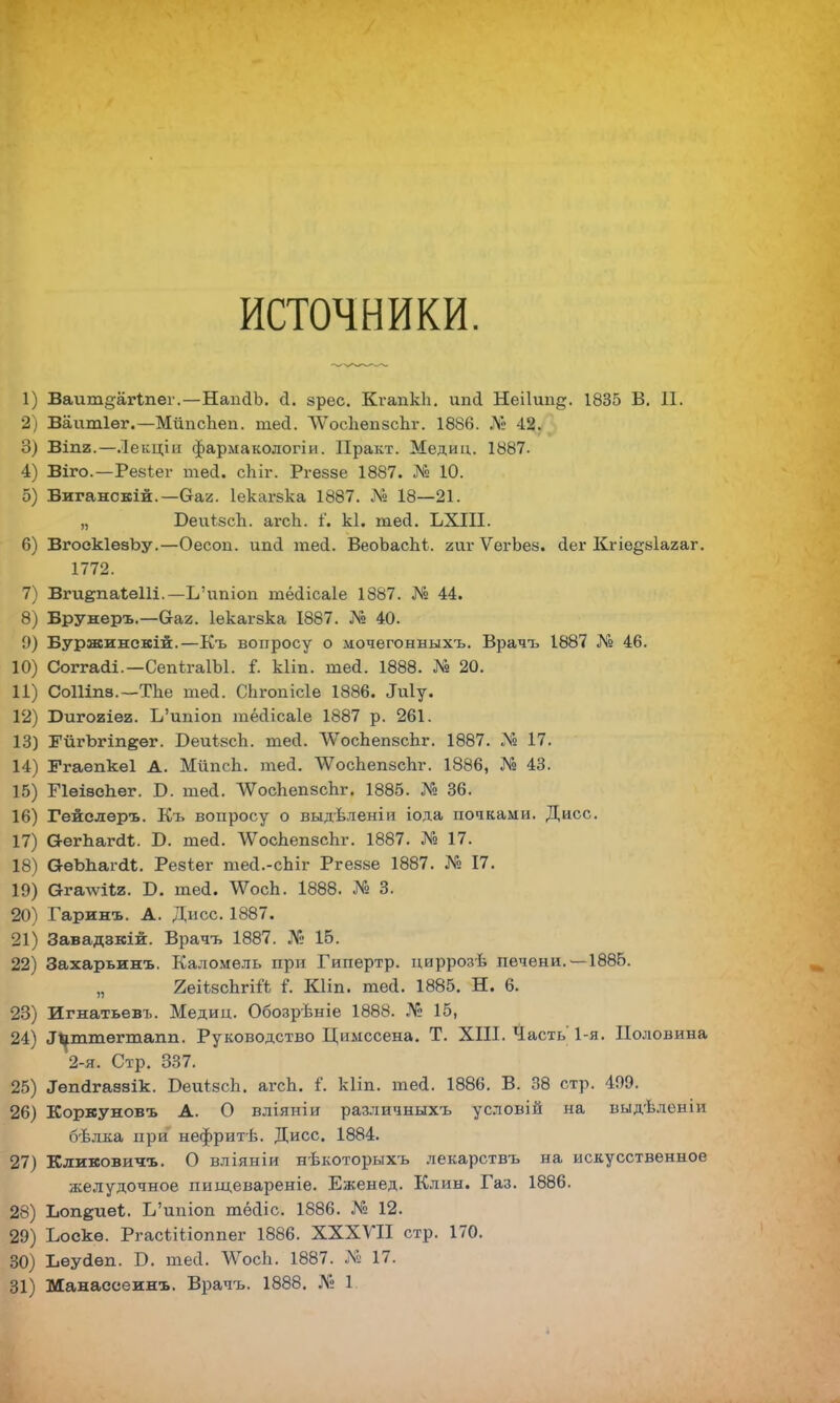 источники. 1) Ваит§агѣпеі\ —НаішЪ. а. зрес. Кгапкіі. ип<і Неііип^. 1835 Б. П. 2) Ваитіег.—МітсЪеп. тесі. ЛѴосІіепзсЬг. 1886. № 42. 3) ВІП2.—Лекціп фармакологіи. Практ. Медиц. 1887. 4) Віго.—Резіег теа. сЫг. Ргеззе 1887. № 10. 5) Виганскій.—Оаг. Іекагзка 1887. № 18—21. „ БеиізсЪ. агсЬ. і. кі. теа. ЬХІІІ. 6) ВгоокІезЬу.—Оесоп. ип(і теа. ВеоЪаспі. аиг ѴегЪез. (іег Кгіе^зіагаг. 1772. 7) ВгиепаІеШ.—Ь'ишоп тёсіісаіе 1887. № 44. 8) Брувсеръ.—С-аг. Іекагзка 1887. № 40. 9) Буржинскій.—Къ вопросу о мочегонныхъ. Врачъ 1887 № 46. 10) Соггааі.—СепѣгаІЪІ. і. Ыіп. ше<1. 1888. № 20. 11) Соіііпз.—ТЬе шеа. СЬгопісІе 1886. Лиіу. 12) Ригогіег. Ь'ишоп тёсіісаіе 1887 р. 261. 13) ГйгЪгіпеег. Беиізсіі. тесі. ЛѴосЬепзсЬг. 1887. № 17. 14) Ггаѳпкеі А. МйпсЬ. теа. ѴѴосЪепзспг. 1886, № 43. 15) ПѳіѳеЬег. Б. ше<1. ЛѴосЪепзспг. 1885. № 36. 16) Гейслеръ. Къ вопросу о выдѣленіи іода почками. Дисс. 17) О-егпагсЦ. Б. тей. ЛѴоспепзсЪг. 1887. № 17. 18) ОѳЬЬагаі. Резіег тей.-сЬіг Ргеззе 1887. № 17. 19) Ога-ѵѵііг. Б. теа. \ѴосЬ. 1888. № 3. 20) Гаринъ. А. Дисс. 1887. 21) Завадэкій. Врачъ 1887. № 15. 22) Захарьинъ. Каломель при Гипѳртр. циррозѣ печени. —1885. „ ЯеіізсЪгій I Кііп. теа. 1885. Н. 6. 23) Игнатьевъ. Медиц. Обозрѣніе 1888. № 15, 24) І^ттегтапп. Руководство Цимссена. Т. XIII. Часть 1-я. Половина 2-я. Стр. 337. 25) ^гкігавзік. БеиівсЪ. агсЬ. і. кііп. теа. 1886. В. 38 стр. 499. 26) Коркуновъ А. О вліяніи различныхъ условій на выдѣленіи бѣлка при нефритѣ. Дисс. 1884. 27) Кликовичъ. О вліяніи нѣкоторыхъ лекарствъ на искусственное желудочное пищевареніе. Еженед. Клин. Газ. 1886. 28) Ъопёпеі, І/ипіоп тёаіс. 1886. Ма 12. 29) Ъоекѳ. РгасШіоппег 1886. XXXVII стр. 170. 30) Ьеуйѳп. Б. теа. ДѴосЬ. 1887. N 17.
