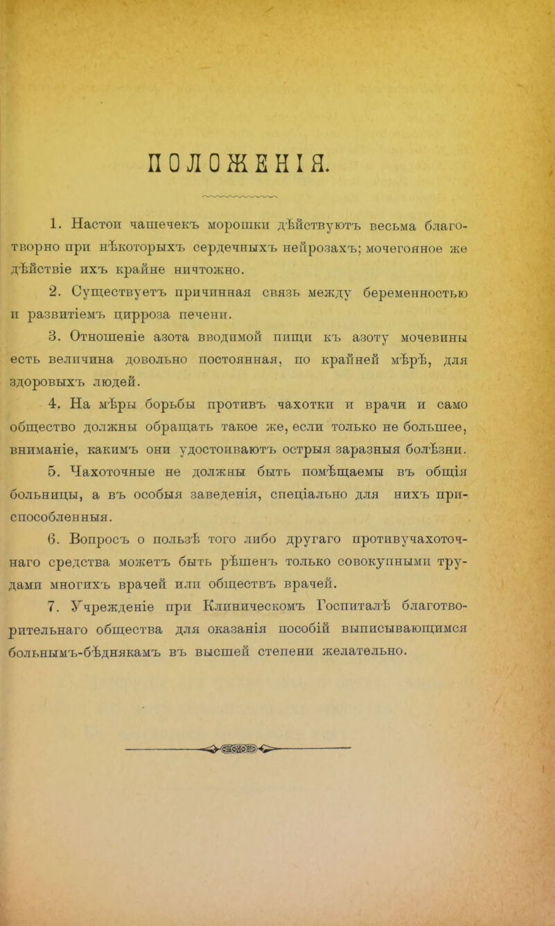 ПОЛОЖЕНІЯ. 1. Настоп чашечекъ морошки дѣйствуютъ весьма благо- творно при нѣкоторыхъ сердечныхъ нейрозахъ; мочегонное же дѣйствіе ихъ крайне ничтожно. 2. Существуетъ причинная связь между беременностью и развитіемъ цирроза печени. 3. Отношеніе азота вводимой пищп къ азоту мочевины есть величина довольно постоянная, по крайней мѣрѣ, для здоровыхъ людей. 4. На мѣры борьбы противъ чахотки и врачи и само общество должны обращать такое же, если только не большее, вниманіе, какимъ они удостонваютъ острыя заразныя болѣзни. 5. Чахоточные не должны быть помещаемы въ общія больницы, а въ особыя заведенія, спеціально для нихъ при- способлен ныя. 6. Вопросъ о пользѣ того либо другаго противучахоточ- наго средства можетъ быть рѣшенъ только совокупными тру- дами многихъ врачей или обществъ врачеГі. 7. Учрежденіе при Клиническомъ Госпиталѣ благотво- рительнаго общества для оказанія пособій выписывающимся больнымъ-бѣднякамъ въ высшей степени желательно.