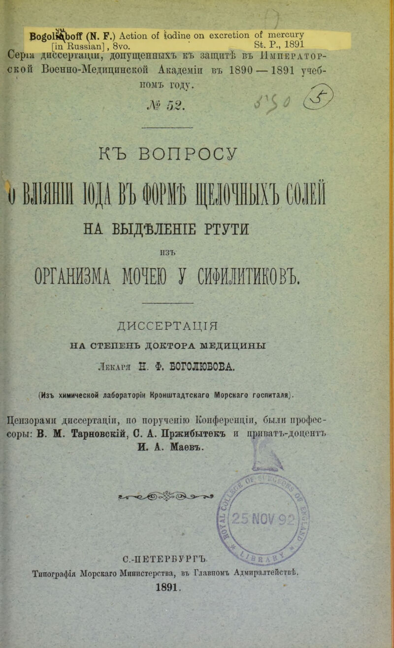 ВойоІ^ЬоіГ (N. Р.) Асііоп оі ІоДіпе оп ехсгеііоп о{ тегсигу [іп Еи88Іап], 8ѵо. ' ВЬ. Р., 1891 Серш диссертаціи, допущенныхъ къ защитѣ въ Император- ской Военно-Медицинской Академіи въ 1890 — 1891 учеб- номъ году. .Д? 5 2. ’5 ^ 6^ КЪ ВОПРОСУ о ІВ I НА ВЫДѢЛЕНІЕ РТУТИ ОРГАНИЗМА МОНЕЮ У СИФИЛИТИКОВЪ. ДИССЕРТАЦІЯ НА СТЕПЕНЬ ДОКТОРА МЕДИЦИНЫ Лекаря Н. §. БОГОЛЮБОВА. (Изъ химической лабораторіи Кронштадтскаго Морскаго госпиталя). Цензорами диссертаціи, по порученію Конференціи, бьші профес- соры: В. М. Тарновскій, С. А. Пржибытѳкъ и прнватъ-доцентъ И. А. Маевъ. Типографія Морскаго Министерства, въ Главномъ АдмиралтеГіствѣ. 1891. а