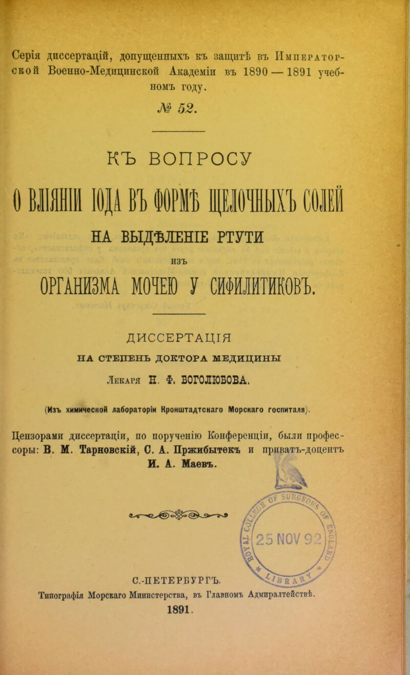 Серія диссертацій, допущенныхъ къ защитѣ въ Император- ской Военно-Медицинской Академіи въ 1890 — 1891 учеб- номъ году. М 52, къ ВОПРОСУ О вішті іаді ВТ) юві щкшыіТ) сои НА ВЫДѢЛЕНІЕ ртути ОРГАНИЗМА МОЧЕЮ У СИФИЛИТИКОВЪ. ДИССЕРТАЦІЯ НА СТЕПЕНЬ ДОКТОРА МЕДИЦИНЫ .Декаря Н. §. БОГОЛЮБОВА. (Изъ химической лабораторіи Кронштадтскаго Морскаго госпиталя). Цензорами диссертаціи, по порученію Конференціи, были профес- соры: В. М. Тарновскій, С. А. Пржибытѳкъ и приватъ-доцентъ И. А. Маевъ. С.-ПЕТЕРБУРГЪ. Типографія Морскаго Министерства, въ Главномъ Адшралтействѣ. 1891.