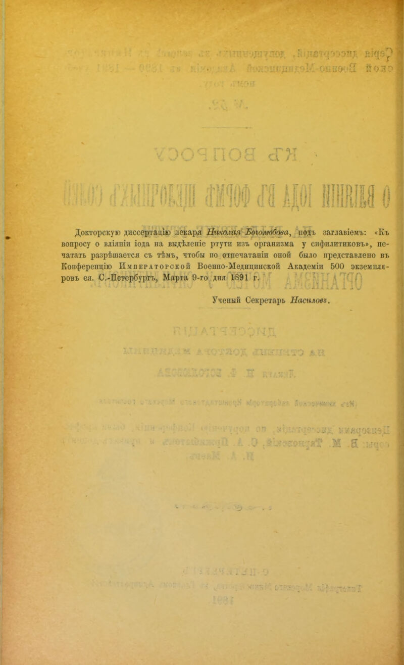 і I Г' Т Сі / А ■ Докторскую диссертацію лекаря 2й«тіля лфдъ заглавіемъ; «Къ | вопросу о вліяніи іода на выдѣленіе ртути изъ организма у сифилитиковъ», пе- і иатать разрѣшается съ гЬмъ, чтобы по отдечатаніи оной было представлено въ Конференцію Императорской Военпо-Медицинской Академіи 500 экзем иля- , ровъ ея. С.-Петербургъ, МартаГ9-го^.дня 1891 г. А ТСП Н Ученый Секретарь Насилове. • А • т г*. С ѴЗ I