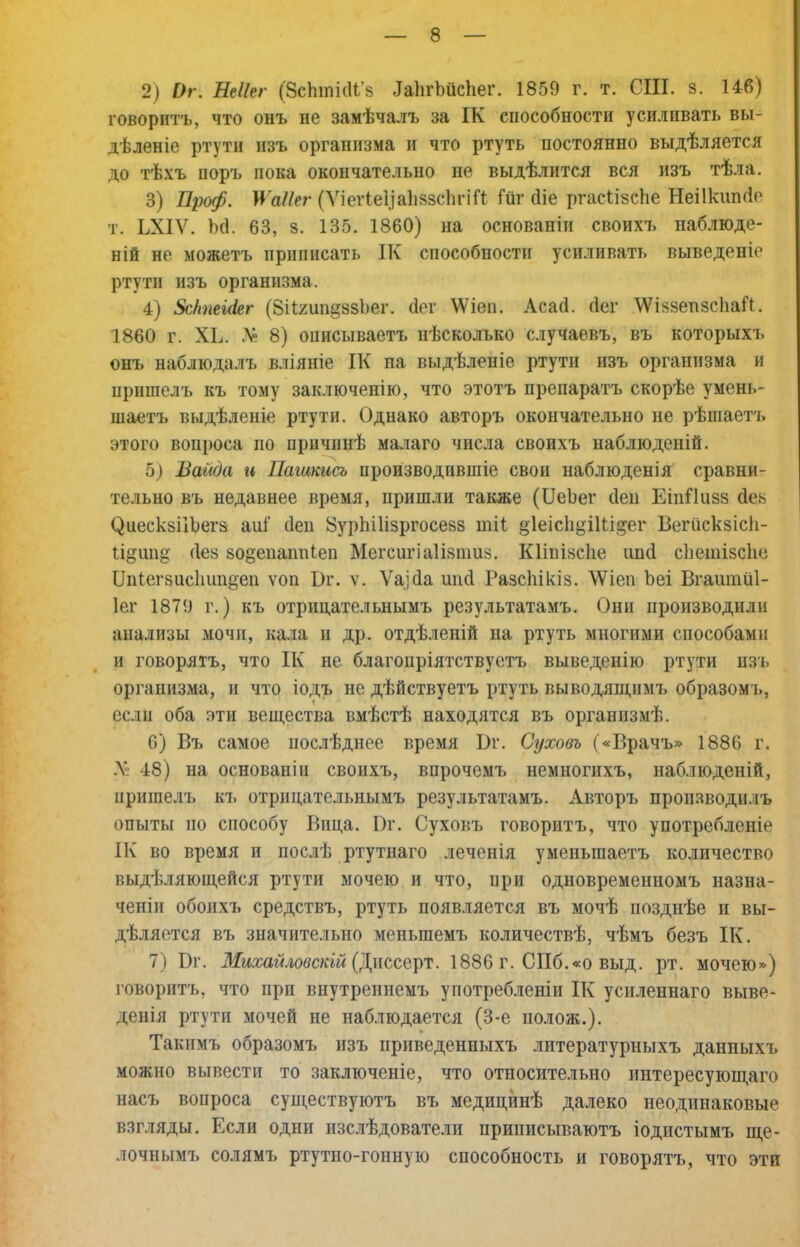 2) Ог. Неііег (ЗсЬшісІі’з ^а11^Ьйс^1е1^ 1859 г. т. СШ. 8. 146) говоритъ, что онъ не замѣчалъ за ІК способности усиливать вы- дѣленіе ртути изъ организма и что ртуть постоянно выдѣляется до тѣхъ норъ пока окончательно не выдѣлится вся изъ тѣла. 3) Проф. Ц’аІІег (Ѵіег1е1)а1і83с1и’іГі Гиг біе ргасіізсііе Неіікиікіо т. ЬХІѴ. Ьгі. 63, 8. 135. 1860) на основаніи своихъ наблюде- ній не можетъ приписать ІК способности усиливать выведеніе ртути изъ организма. 4) ЗсНпеШг (8іІ2ип§88І)ег. (іег \Ѵіеп. Асасі. (Іег ^VІ88еп8с11аГ1. 1860 г. ХЬ. 8) описываетъ нѣсколько случаевъ, въ которыхъ онъ наблюдалъ вліяніе ІК на выдѣленіе ртути изъ организма и пришелъ къ тому заключенію, что этотъ препаратъ скорѣе умень- шаетъ выдѣленіе ртути. Однако авторъ окончательно не рѣшаетъ этого вопроса по причинѣ малаго числа своихъ наблюденій. 5) Вайда и Пашкисъ производившіе своп наблюденія сравни- тельно въ недавнее время, пришли также (СеЬег беи ЕіпГІизз сіеь ^иеск8ІіЬегз аиГ сіеп ЗурЬіІізргосезз тіі §1еіс1і^іШ§ег Бегііскзісіі- іі§шід (Іез зодепаішіеп Мегсигіаіізпшз. Кііпізсііе ішб сііешізсііе Опіегзисішпдеп ѵоп Ог. ѵ. Ѵаіба шкі Разскікіз. ЛѴіеп Ьеі Вгаитііі- Іег 1879 г.) къ отрицательнымъ результатамъ. Они производили анализы мочи, кала и др. отдѣленій на ртуть многими способами и говорятъ, что ІК не благопріятствуетъ выведенію ртути изъ организма, и что іодъ не дѣйствуетъ ртуть выводяецпмъ образомъ, если оба эти веш,ества вмѣстѣ находятся въ организмѣ. 6) Въ самое послѣднее время Вг. Суховъ («Врачъ» 1886 г. .X 48) на основаніи своихъ, впрочемъ немногихъ, наблюденій, пришелъ къ отрицательнымъ результатамъ. Авторъ проп.зводилъ опыты по способу Вица. І)г. Суховъ говоритъ, что употребленіе ІК во время и послѣ ртутнаго леченія уменьшаетъ количество выдѣляющейся ртути мочею и что, при одновременномъ назна- ченіи обоихъ средствъ, ртуть появляется въ мочѣ позднѣе и вы- дѣляется въ значительно меньшемъ количествѣ, чѣмъ безъ ІК. 7) Вг. (Диссерт. 1886 г. СПб.«о выд. рт. мочею») говоритъ, что при внутреннемъ употребленіи ІК усиленнаго выве- денія ртути мочей не наблюдается (3-е полож.). Такимъ образомъ изъ приведенныхъ литературныхъ данныхъ можно вывести то заключеніе, что относительно интересующаго насъ вопроса суищствуютъ въ медицинѣ далеко неодинаковые взгляды. Если одни изслѣдователи приписываютъ іодпстымъ ще- лочнымъ солямъ ртутно-гопнуіо способность и говорятъ, что эти