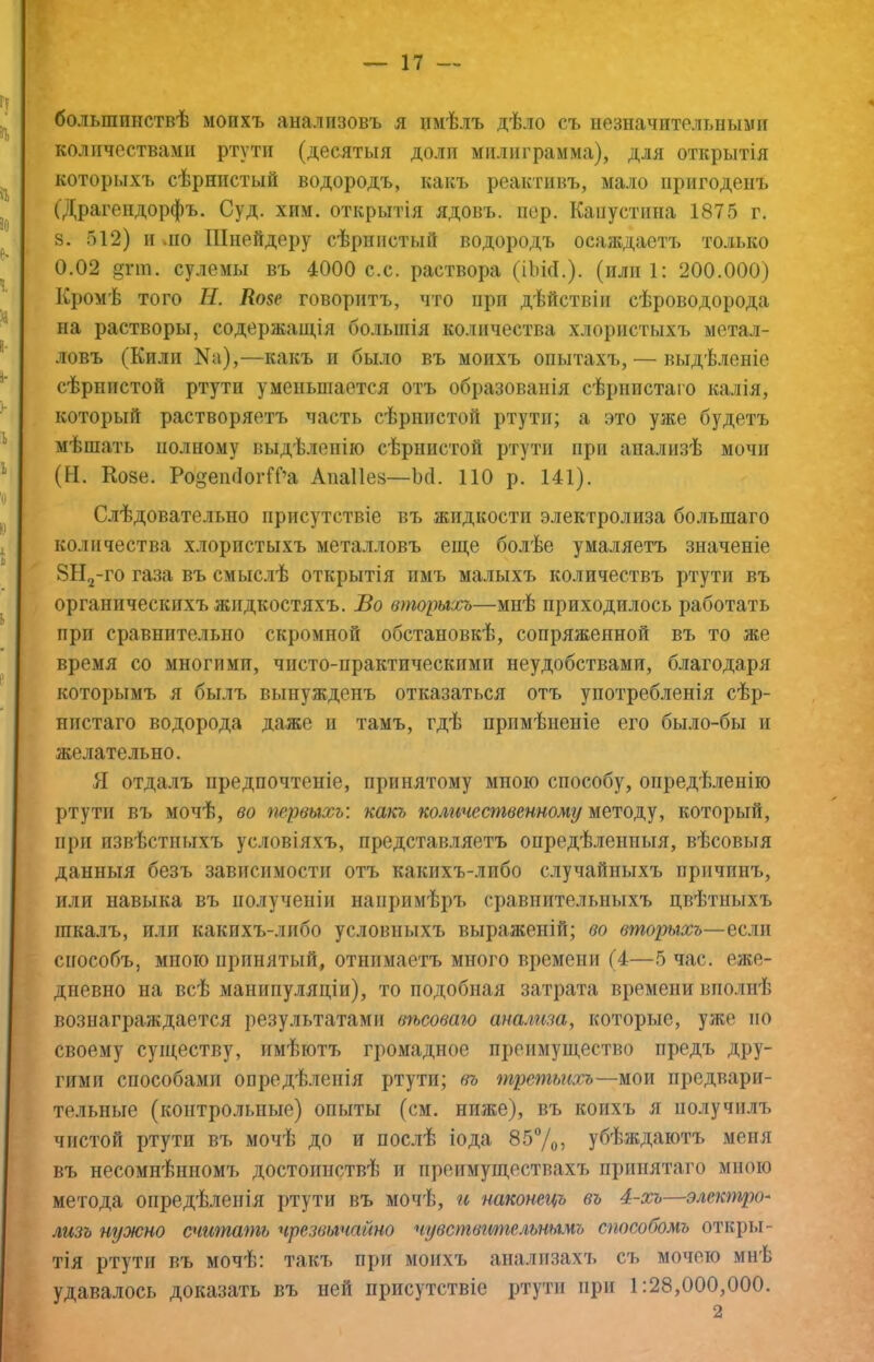 большинствѣ моихъ анализовъ я имѣлъ дѣло съ незначительными количествами ртути (десятыя доли милиграмма), для открытія которыхъ сѣрнистый водородъ, какъ реактивъ, мало пригоденъ (Драгендорфъ. Суд. хим. открытія ядовъ, пер. Канустнпа 1875 г. 8. 512) и »по Шнейдеру сѣрнистый водородъ осаждаетъ только 0.02 §пн. сулемы въ 4000 с.с. раствора (ІЬМ.). (или Г. 200.000) Кромѣ того Н. Козе говоритъ, что при дѣйствіи сѣроводорода на растворы, содержащія большія количества хлористыхъ метал- ловъ (Кили Ка),—какъ и было въ моихъ опытахъ, — выдѣленіе сѣрнистой ртути уменьшается отъ образованія сѣрнистаго калія, который растворяетъ часть сѣрнистой ртути; а это уже будетъ мѣшать полному выдѣленію сѣрнистой ртути при анализѣ мочи (Н. Козе. Ро§еікІогШа Апаііез—Ъгі. ПО р. 141). Слѣдовательно присутствіе въ жидкости электролиза большаго количества хлористыхъ металловъ еще болѣе умаляетъ значеніе 8ЬІ2-го газа въ смыслѣ открытія имъ малыхъ количествъ ртути въ органическихъ жидкостяхъ. Во вторыхъ—мнѣ приходилось работать прп сравнительно скромной обстановкѣ, сопряженной въ то же время со многими, чисто-практическими неудобствами, благодаря которымъ я былъ вынужденъ отказаться отъ употребленія сѣр- нистаго водорода даже и тамъ, гдѣ примѣненіе его было-бы и желательно. Я отдалъ предпочтеніе, принятому мною способу, опредѣленію ртути въ мочѣ, во первыхъ: какъ колпчественномг/ методу, который, прп извѣстныхъ условіяхъ, представ.ияетъ опредѣленныя, вѣсовыя данныя безъ зависимости отъ какихъ-либо случайныхъ причинъ, или навыка въ полученіи напримѣръ сравнительныхъ цвѣтныхъ шкалъ, или какихъ-либо условныхъ выраженій; во вторыхъ—если способъ, мною принятый, отнимаетъ много времени (4—5 час. еже- дневно на всѣ манипу-няціи), то подобная затрата времени вполнѣ вознаграждается результатами вѣсового анализа, которые, уже по своему существу, имѣютъ громадное преимущество предъ дру- гими способами опредѣленія ртути; (ѣ третьихъ—мои предвари- тельные (контрольные) опыты (см. ниже), въ коихъ я получилъ чистой ртути въ мочѣ до и послѣ іода 857о, убѣждаютъ меня въ несомнѣнномъ достоинствѣ и преимуществахъ принятаго мною метода опредѣленія ртути въ мочѣ, гі наконецъ въ 4-хъ—элекгпро- лизъ нужно счтпагпь чрезвычайно чувствгтельнымъ способомъ откры- тія ртути въ мочѣ: такъ при моихъ анализахъ съ мочето мнѣ удавалось доказать въ пей присутствіе ртути при 1:28,000,000. 2