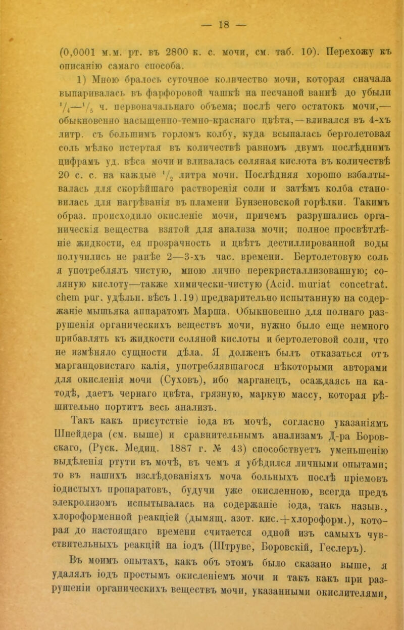 (0,0001 м.м. рт. въ 2800 к. с. мочи, см. таб. 10). Перехожу къ описанію самаго способа. 1) Мною бралось суточное количество мочи, которая сначала выпаривалась въ фарфоровой чашкѣ на песчаной ваннѣ до убыли ’Д—‘/5 ч. первоначальнаго объема; послѣ чего остатокъ мочи,— обыкновенно насыщенно-темно-краснаго цвѣта,—вливался въ 4-хъ литр, съ большимъ горломъ колбу, куда всыпалась берголетовая соль мѣлко истертая въ количествѣ равномъ двумъ послѣднимъ цифрамъ уд. вѣса мочи и вливалась соляная кислота въ количествѣ 20 с. с. на каждые 'Д •’іитра мочи. Послѣдняя хорошо взбалты- валась для скорѣйшаго растворенія соли и затѣмъ колба стано- вилась для нагрѣванія въ пламени Бунзеновской горѣлки. Такимъ образ, происходило окисленіе мочи, причемъ разрушались орга- ническія вещества взятой для анализа мочи; полное просвѣтлѣ- ніе жидкости, ея прозрачность и цвѣтъ дестиллпрованной воды получились не ранѣе 2—3-хъ час. времени. Бертолетовую соль я употреблялъ чистую, мною лично ііерекристаллизованную; со- ляную кислоту—также химически-чпстую (АсісІ. іішгіаі сопсеігаі. сііет риг. удѣльн. вѣсъ 1.19) предварительно испытанную на содер- жаніе мышьяка аппаратомъ Марша. Обыкновенно для полнаго раз- рушенія органическихъ веществъ мочи, нужно было еще немного прибавлять къ жидкости соляной кислоты и бертолетовой соли, что не измѣняло сущности дѣла. Я долженъ былъ отказаться отъ марганцовистаго калія, употреблявшагося нѣкоторыми авторами для окисленія мочи (Суховъ), ибо марганецъ, осаждаясь на ка- тодѣ, даетъ чернаго цвѣта, грязную, маркую массу, которая рѣ- шительно портитъ весь анализъ. Такъ какъ присутствіе іода въ мочѣ, согласно указаніямъ Шнейдера (см. выше) и сравнительнымъ анализамъ Д-ра Боров- скаго, (Руск. Медиц. 1887 г. № 43) способствуетт> уменьшенію выдѣленія ртути въ мочѣ, въ чемъ я убѣдился личными опытами; то въ нашихъ изслѣдованіяхъ моча больныхъ послѣ пріемовъ іодистыхъ ироиаратовъ, будучи уже окисленною, всегда предъ элекролизомъ испытывалась на содержаніе іода, такъ назыв., хлороформенной реакціей (дымящ. азот. кис.-[-хлороформ.), кото- рая до настоящаго времени считается одной изъ самыхъ чув- ствительныхъ реакцій на іодъ (Штруве, Боровскій, Геслеръ). Въ моимъ опытахъ, какъ объ этомъ было сказано выше, я удалялъ іодъ простымъ окисленіемъ мочи и такъ какъ при раз- рушеніи органическихъ веществъ мочи, указанными окислителями,