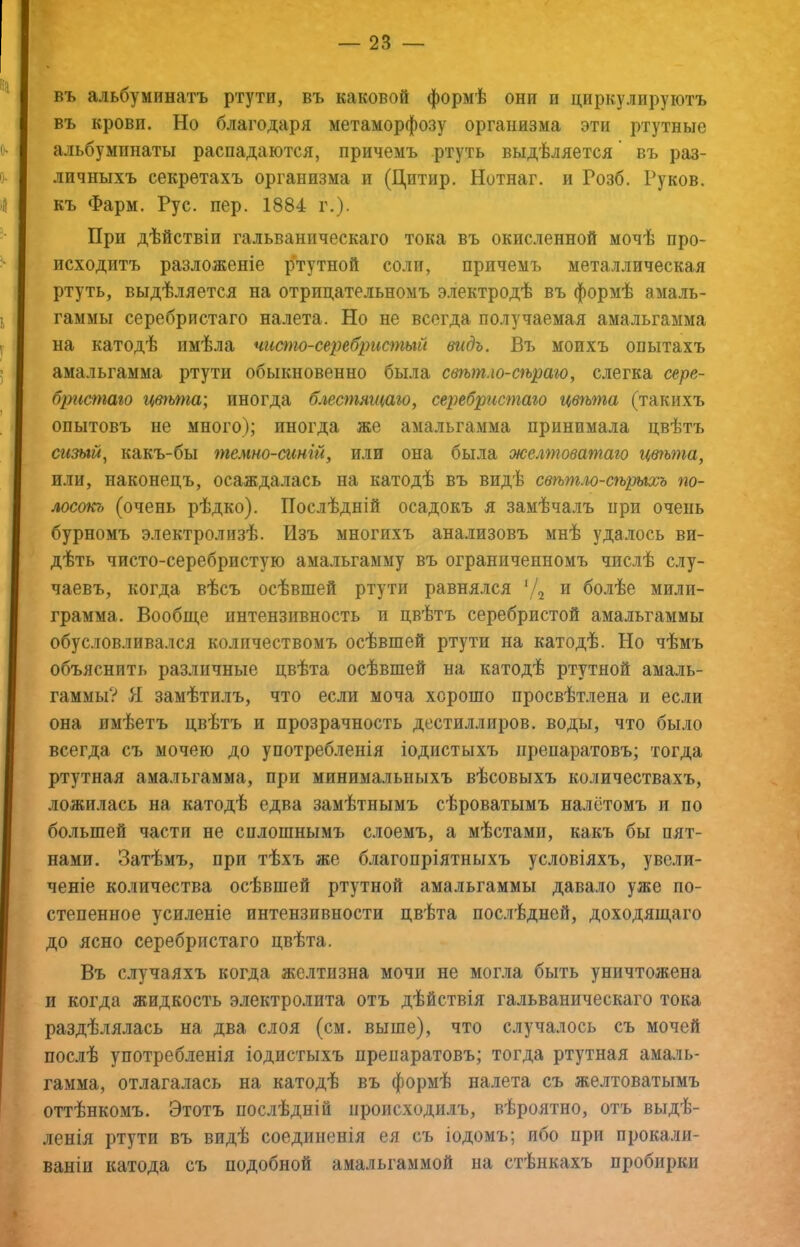 въ альбуминатъ ртути, въ каковой формѣ они и циркулируютъ въ крови. Но благодаря метаморфозу организма эти ртутные альбумпнаты распадаются, причемъ ртуть выдѣляется въ раз- личныхъ секретахъ организма и (Дитир. Нотнаг. и Гозб. Руков. къ Фарм. Рус. пер. 1884 г.). При дѣйствіи гальваническаго тока въ окисленной мочѣ про- исходитъ разложеніе ртутной соли, причемъ металлическая ртуть, выдѣляется на отрицательномъ э.чектродѣ въ формѣ амаль- гаммы серебристаго налета. Но не всегда получаемая амальгамма на катодѣ имѣла чиот-сереб^шстый видъ. Въ моихъ опытахъ амальгамма ртути обыкновенно была свѣтло-сѣраго, слегка сере- бристаго цвгьта; иногда блестящаго, серебрисгпаго цвѣгпа (такихъ опытовъ не много); иногда же амальгамма принимала цвѣтъ сизый, какъ-бы гпемно-ашій, или она была желтоватаго цвгыпа, или, наконецъ, осаждалась на катодѣ въ видѣ свѣтло-сѣрыхъ гго- лосокъ (очень рѣдко). Послѣдній осадокъ я замѣчалъ при очень бурномъ электролизѣ. Изъ многихъ анализовъ мнѣ удалось ви- дѣть чисто-серебристую амальгамму въ ограниченномъ числѣ слу- чаевъ, когда вѣсъ осѣвшей ртути равнялся (4 и болѣе милп- грамма. Вообще интензивность и цвѣтъ серебристой амальгаммы обусловливался количествомъ осѣвшей ртути на катодѣ. Но чѣмъ объяснить различные цвѣта осѣвшей на катодѣ ртутной амаль- гаммы? II замѣтилъ, что если моча хорошо просвѣтлена и если она имѣетъ цвѣтъ и прозрачность дестиллиров. воды, что было всегда съ мочею до употребленія іоднстыхъ препаратовъ; тогда ртутная амальгамма, при минимальныхъ вѣсовыхъ количествахъ, ложилась на катодѣ едва замѣтнымъ сѣроватымъ налётомъ и по большей части не сплошнымъ слоемъ, а мѣстами, какъ бы пят- нами. Затѣмъ, при тѣхъ же благопріятныхъ условіяхъ, увели- ченіе количества осѣвшей ртутной амальгаммы давало уже по- степенное усиленіе интензивности цвѣта пос.іѣдней, доходящаго до ясно серебристаго цвѣта. Въ случаяхъ когда же.ітизна мочи не могла быть уничтожена и когда жидкость электролита отъ дѣйствія гальваническаго тока раздѣлялась на два слоя (см. выше), что случалось съ мочей послѣ употребленія іодистыхъ препаратовъ; тогда ртутная амаль- гамма, отлагалась на катодѣ въ формѣ на.іета съ желтоватымъ оттѣнкомъ. Этотъ послѣдній происходилъ, вѣроятно, отъ выдѣ- .іенія ртути въ видѣ соединенія ея съ іодомъ; ибо при прокали- ваніи катода съ подобной амальгаммой на стѣнкахъ пробирки