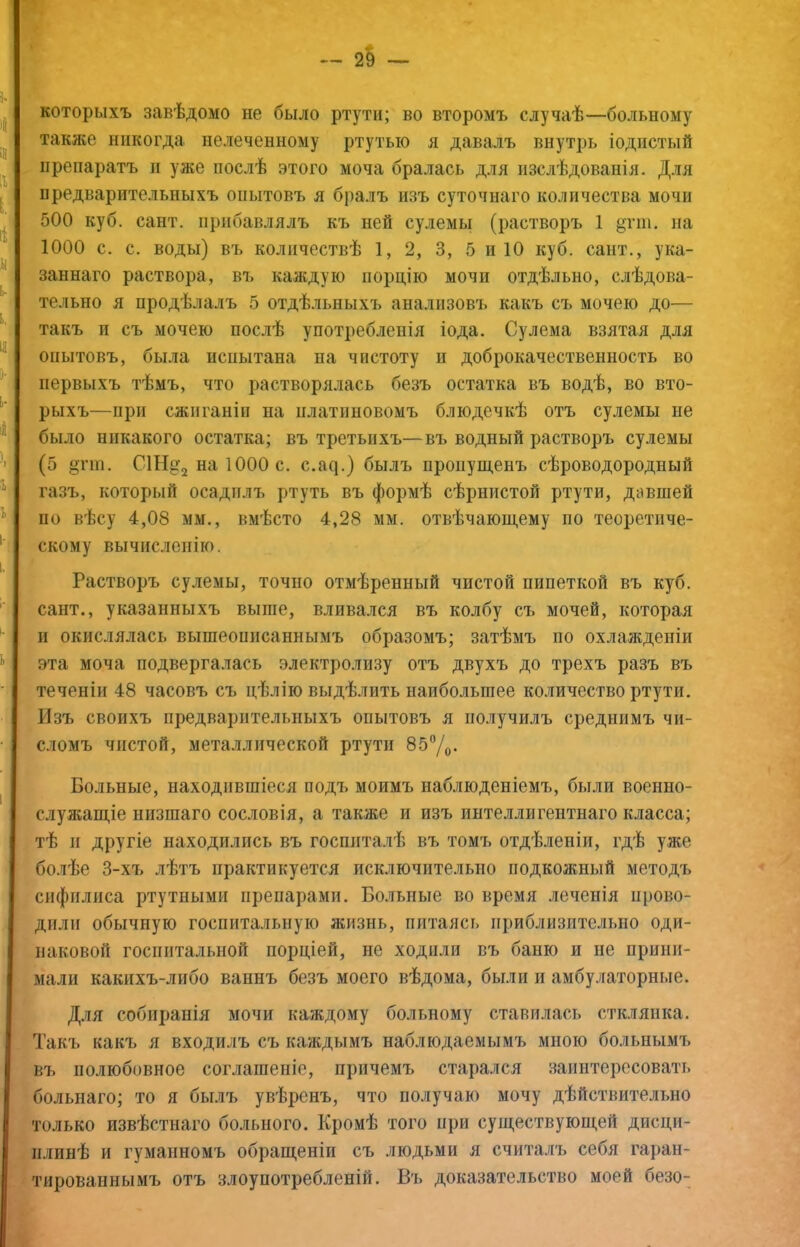 которыхъ завѣдомо не было ртути; во второмъ случаѣ—больному ^таклсе никогда иелеченному ртутью я давалъ внутрь іодпстый 'препаратъ п уже послѣ этого моча бралась для изслѣдованія. Для предварительныхъ опытовъ я бралъ изъ суточнаго количества мочи 500 куб. сайт, прибавлялъ къ ней сулемы (растворъ 1 §тш. иа 1000 с. с. воды) въ количествѣ 1, 2, 3, 5 и 10 куб. сайт., ука- заннаго раствора, въ калідуіо порцію мочи отдѣльно, слѣдова- тельно я продѣлалъ 5 отдѣльныхъ анализовъ какъ съ мочею до— такъ и съ мочею послѣ употребленія іода. Сулема взятая для опытовъ, была испытана на чистоту и доброкачественность во первыхъ тѣмъ, что растворялась безъ остатка въ водѣ, во вто- рыхъ—при сжиганіи на платиновомъ блюдечкѣ отъ сулемы не было никакого остатка; въ третьихъ—въ водный растворъ сулемы (5 ^тт. С1Нд:2 на 1000 с. с.а^.) былъ пропущенъ сѣроводородный газъ, который осадилъ ртуть въ формѣ сѣрнистой ртути, давшей по вѣсу 4,08 мм., вмѣсто 4,28 мм. отвѣчающему по теоретиче- скому вычисленію. і Растворъ сулемы, точно отмѣренный чистой пипеткой въ куб. сайт., указанныхъ выше, влива.ігся въ колбу съ мочей, которая II окислялась вышеописаннымъ образомъ; затѣмъ по охлажденіи эта моча подвергалась электролизу отъ двухъ до трехъ разъ въ теченіи 48 часовъ съ цѣлію выдѣлить наибольшее количество ртути. Изъ своихъ предварительныхъ опытовъ я получилъ среднимъ чи- сломъ чистой, металлической ртути 85У(,. Больные, находившіеся подъ моимъ наблюденіемъ, были военно- служащіе низшаго сословія, а также и изъ интеллигентнаго класса; тѣ и другіе находились въ госпиталѣ въ томъ отдѣленіи, гдѣ уже болѣе 3-хъ лѣтъ практикуется исключительно подкожный методъ сифилиса ртутными препарами. Больные во время леченія прово- дили обычную госпитальную жизнь, питаясь приблизительно оди- наковой госпитальной порціей, не ходили въ баню и не прини- мали какихъ-либо ваннъ безъ моего вѣдома, были и амбулаторные. Д.ш собиранія мочи каждому больному ставилась стк.ігянка. Такі. какъ я входилъ съ каждымъ наблюдаемымъ мною больнымъ въ полюбовное соглашеніе, причемъ старался заинтересовать болыіаго; то я бы.іъ увѣренъ, что получаю мочу дѣйствительно только извѣстнаго больного. Кромѣ того при существующей дисци- плинѣ и гуманномъ обращеніи съ людьми я считалъ себя гаран- тированнымъ отъ злоупотребленій. Въ доказательство моей безо-