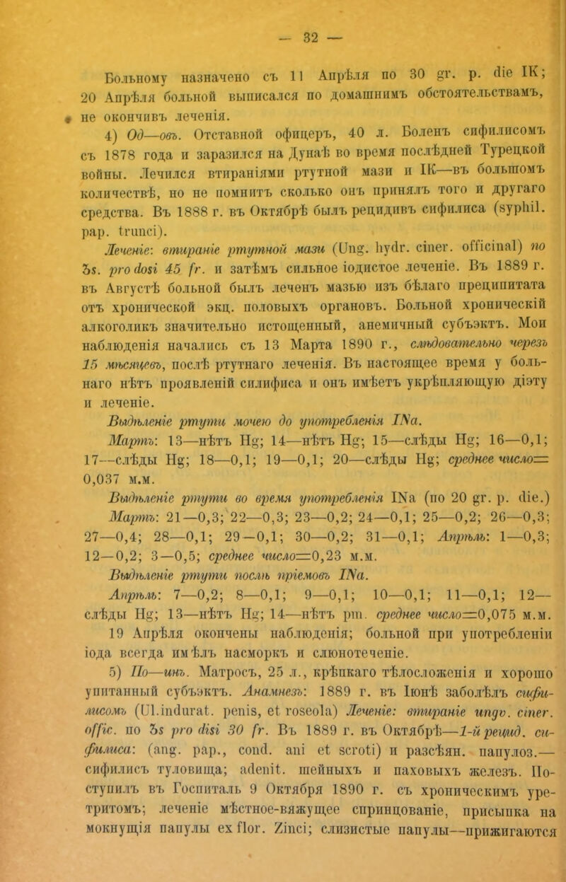Больному назначено съ 11 Апрѣля по 30 ^г. р. (Бе ІК, 20 Апрѣля больной выписался по домашнимъ обстоятельствамъ, не окончивъ леченія. 4^ ОО—овъ. Отставной офицеръ, 40 л. Боленъ сифилисомъ съ 1878 года и заразился на Дунаѣ во время послѣдней Турецкой войны. Лечился втираніями ртутной мази и ІК—въ большомъ количествѣ, но не помнитъ сколько онъ принялъ того и другаго средства. Въ 1888 г. въ Октябрѣ былъ рецидпвч» сифилиса (зуріііі. рар. іпшсі), Леченіе: втираніе ртутной мази (Оп^. Ііусіг. сіпег. оШсіпаІ) по 55. рго(1о$і 45 [г. и затѣмъ сильное іодистое леченіе. Въ 1889 г. въ Августѣ больной былъ леченъ мазью изъ бѣлаго преципитата отъ хронической экц. половыхъ органовъ. Больной хроническій алкоголикъ значительно истощенный, анемичный субъэктъ. Мои наблюденія начались съ 13 Марта 1890 г., сліьдовательно черезъ 15 мгьсяцевъ, послѣ ртутнаго леченія. Вч> настоящее время у боль- наго нѣтъ проявленій силифиса и онъ имѣетъ укрѣпляющую діэту и леченіе. Выдѣленіе ртути мочею до употребленія І^а. Мартъ: 13—нѣтъ Н^; 14—нѣтъ Нд-, 15—слѣды Нд; 16—0,1; 17—слѣды Нд; 18—0,1; 19—0,1; 20—слѣды Нд; среднее числом 0,037 м.м. Выдгьленге ртути во время употребленія Ша (по 20 ^т. }). (Ііе.) Марш: 21—0,3; 22—0,3; 23—0,2; 24—0,1; 25—0,2; 20—0,3; 27—0,4; 28—0,1; 29-0,1; 30—0,2; 31—0,1; Апрѣль: 1—0,3; 12—0,2; 3—0,5; среднее число—0,2?» м.м. Выдѣленіе ртути послѣ пріемовъ Ша. Апрѣль: 1—0,2; 8—0,1; 9—0,1; 10—0,1; 11—0,1; 12— слѣды 13—нѣтъ Ні^; 14—нѣтъ рш. среднее число=0,015 м.м. 19 Апрѣля окончены наблюденія; больной при употребленіи іода всегда имѣлъ насморкъ и слюнотеченіе. 5) По—инъ. Матросъ, 25 л., крѣпкаго тѣлосложенія и хорошо упитанный субъэктъ. Ана.чнезъ: 1889 г. въ Іюнѣ заболѣлъ сифи- лисомъ (Ш.іікіигаі. репіз, еі гозеоіа) Леченіе: втираніе ипдѵ. сіпег. о[[іс. по 55 рго (ІІ8І 30 [г. Въ 1889 г. въ Октябрѣ—1-йрецид. си- филиса: (апд. рар., сопсі. апі е1 зсгоіі) и разсѣян. папулоз.— сифилисъ туловища; жіепіі. шейныхъ и паховыхъ железъ. Ио- ступи.лъ въ Госпиталь 9 Октября 1890 г. съ хроническимъ уре- тритомъ; леченіе мѣстное-вяжущее спринцеваніе, присыпка на мокнущія папулы ех Гіог. Хінсі; слизистые папулы—прижигаются
