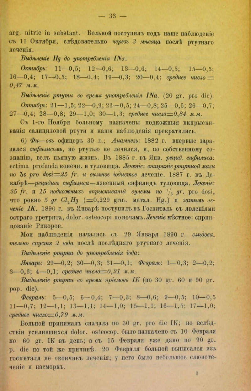 а^^^ піігіс іп зиЬзіапІ. Больной поступилъ подъ наше наблюденіе съ 11 Октября, слѣдовательно черезъ 3 мѣсяца послѣ ртутнаго леченія. Выдѣленіе Нд до употребмнія /УѴа. Октябрь: 11—0,5; 12—0,6; 13—0,6; 14—0,5; 15—0,5; 16—0,4; 17—0,5; 18—0,4; 19—0,3; 20—0,4; среднее чіасло — 0,47 м.м. Выдѣ.іеніе ртути во время употребленія Ша. (20 §т. рго (Ііе). Октябрь: 21—1,5; 22—0,9; 23—0,5; 24—0,8; 25—0,5; 26—0,7; 27—0,4; 28—0,8; 29—1,0; 30—1,3; среднее число—0,84 м.м. Съ 1-го Ноября больному назначены подкожныя вкпрыски- ванія салициловой ртути и наши наблюденія прекратились. 6) Фи—овъ офицер'ь 30 л.; Анамнезъ: 1882 г. впервые зара- зился сифилисомъ, но ртутью не лечился, и, по собственному со- знанію, велъ пьяную жизнь. Въ 1885 г. въ Янв. рецид. сифилиса: есііта ргоГшігІа конечн. и туловища. Леченіе: втираніе ртутной ма^и іЮ Ъз рго в.озі—25 [г. и сильное іодистое леченіе. 1887 г. въ Де- кабрѣ—рецидивъ сифилиса—сифилидъ туловища. Леченіе: 25 (г. И 15 тдкожныхъ впрыскиваній сулемы по '/3 дг. ргч) (Іозі, что ровно 5 дг СІ^Нд (=0,229 ^тт. метал. Нд.) и зат'іьмъ ле- ченіе 1К. 1890 г. БЪ Январѣ поступилъ въ Госпита.ііь съ явленіями остраго уретрита, (Іоіог. озіеосорі по ночамъ. Лечте мѣстное: сприи- цованіе Рпкоров. Мои наблюденія начались съ 29 Января 1890 г. слѣдова- тельно спустя 2 года послѣ послѣдняго ртутнаго леченія. Выдѣ.гвніе ртути до употребленія іода: Январь: 29—0,2; 30—0,3; 31—0,1; (Ревралг/. 1—0,3; 2—0,2; 3—0,3; 4—0,1; среднее чисм—0,21 .ч.м. Выдгьленіе ртугпи во время пріелювь [К (по 30 дг. 60 и 90 дг. рор. біе). Февраль: 6—0,5; 6—0,4; 7—0,3; 8—0,6; 9—0,5; 10—0,5 11—0,7; 12—1,1; 13—1,1; 14—1,0; 15—1,1; 16—1,5; 17—1,0; среднее число—0,79 .и.ж. Больной принималъ сначала по 30 дг. ])го (Ііе ІК; но вс.іѣд- ствіи усилившихся (ІОІОГ. озіеосор. было назначено съ 10 Февра.тя по 60 дг. ІК въ день; а съ 15 Февра.)ія уже дано по 90 дг. }). (Ііе по той же причинѣ. 20 Февраля больной выписался изъ госпиталя не окончивъ леченія; у него было небольшое слюноте- ченіе и насморкъ. О О