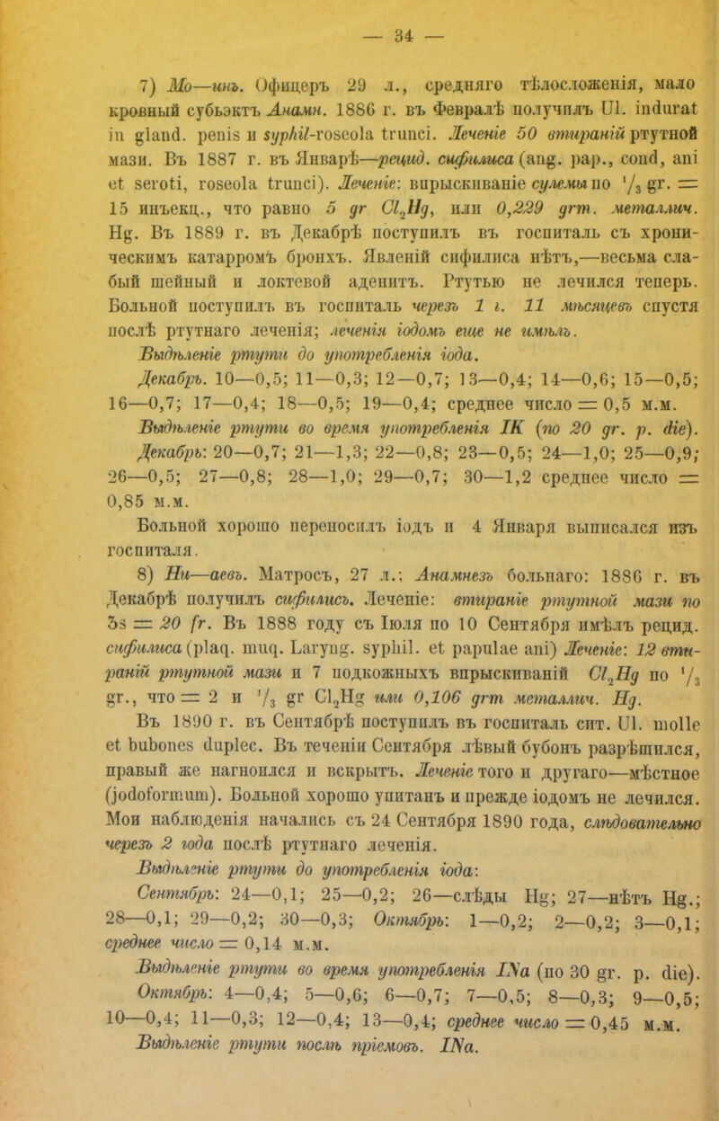 7) Мо—инъ. Офицеръ 29 л., средняго тѣлосложенія, мало кровный субьэктъ Лнамн. 1880 г. въ Февралѣ нолучплъ Ш. іікіигаі іи репіз и зурШ-гоѣноІа Ігипсі. Леченіе 50 втираній ртутной мази. Въ 1887 г. въ Январѣ—рецид. сифилиса (&іщ. рар., сонсі, апі е1 зегоіі, гозеоіа Ігшісі). Леченіе: вирыскпваніе с^л«,им по ’Д §т. =: 15 ииъекц., что равно 5 дг СІ^Ід, или 0,229 дгт. металлич. Нд. Въ 1889 г. въ Декабрѣ поступилъ въ госпиталь съ хрони- ческимъ катарромъ бронхъ. Явленій сифилиса нѣтъ,—весьма сла- бый шейный и локтевой аденитъ. Ртутью не лечился теперь. Больной поступилъ въ госпиталь черезъ 1 і. 11 мѣсяцевъ спустя послѣ ртутнаго леченія; леченія іодомъ еще не имѣлъ. Быдѣ.геніе ртути до употребленія іода. Декабрь. 10—0,5; 11—0,3; 12—0,7; 13—0,4; 14—0,6; 15—0,5; 16—0,7; 17—0,4; 18—0,5; 19—0,4; среднее число = 0,5 м.м. Выдѣ.іеніе ртути во время употреб.генія ІК (по 20 дг. р. Ліе). Декабрь: 20—0,7; 21—1,3; 22—0,8; 23—0,5; 24—1,0; 25—0,9; 26—0,5; 27—0,8; 28—1,0; 29—0,7; 30—1,2 среднее число = 0,85 м.м. Больной хорошо переносилъ іодъ и 4 Января выписался изъ госпиталя. 8) Ни—аевъ. Матросъ, 27 л.; Анамнезъ бо.лыіаго: 1886 г. въ Декабрѣ получилъ сифилисъ, Леченіе: втираніе ртутной мази по Ъѣ — 20 [г. Въ 1888 году съ Іюля по 10 Сентября имѣлъ рецид. сифилиса (\)\щ. шіщ. Ьагупд. зурЫІ. еі рарніае апі) Леченіе: 12 вти- раній ртутной мази и 7 подкожныхъ впрыскиваній Сі^Нд по '/з дг., что= 2 и Ѵз СІзНд или 0,106 дгт .четаллич. Нд. Въ 1890 г. въ Сентябрѣ поступилъ въ госпиталь сит. ІЛ. шоПе еі ЬиЬопез (Іпріес. Въ теченіи Сентября лѣвый бубонъ разрѣшился, правый же нагноился и вскрытъ. Леченіе того и другаго—мѣстное ()о(ІоГогшипі). Больной хорошо упитанъ и прежде іодомъ не лечи.!іся. Мои наблюденія начались съ 24 Сентября 1890 года, сл'ѣдовательно черезъ 2 года послѣ ртутнаго леченія. Выдѣленіе ртути до употребленія іода: Сентябрь: 24—0,1; 25—0,2; 26—слѣды Нд; 27—нѣтъ Нд.; 28—0,1; 29—0,2; 30—0,3; Октябрь: 1—0,2; 2—0,2; 3—0,1; среднее число = 0,14 м.м. Выдѣленіе ртути во время употребленія ІУа (по 30 дг. р. сИе). Октябрь: 4—0,4; 5-0,6; 6—0,7; 7—0,5; 8—0,3; 9—0,5; 12—0,4; 13—0,4; среднее число— О,м.м. Выдѣ.геніе ртути послѣ пріемовъ. Ша.