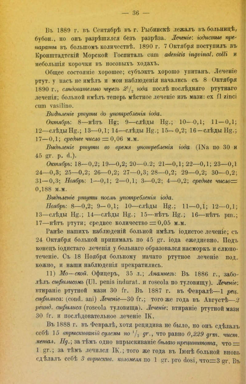 Въ 1889 г. въ Сентябрѣ въ г. Рыбинскѣ лежалъ въ больницѣ# бубон., но онъ разрѣшился безъ разрѣза. Жеченіе: іодиопые пре- параты въ большомъ количествѣ. 1890 г. 7 Октября поступилъ въ Кронштадтскій Морской Госпиталь сит а(кпііІ8 іпдѵіпаі. соШ и небольшія корочки въ носовыхъ ходахъ. Общее состояніе хорошее; субъэктъ хорошо упитанъ. Леченіе ртут. у насъ не имѣлъ н мои наблюденія начались съ 8 Октября 1890 г., слѣдовательно черезъ 2'!^ года послѣ послѣдняго ртутнаго леченія; больной имѣлъ теперь мѣстное леченіе изъ мази: ех П гіпсі сит ѵазіііпо. Вьідтіеніе ргпугпи до употребленія іода. Октябрь: 8—нѣтъ Нд; 9—слѣды Нд.; 10—0,1; 11 — 0,1; 12— слѣды Нд.; 13—0,1; 14—слѣды Нд.; 15--0,2; 16—с.іѣды Нд.; 17—0,1; среднее число — 0,06 м.м. Выдѣленіе ртугпп во время употребленія іода (Ша по 30 и 45 дг. р. (і.). Октябрь: 18—0,2; 19—0,2; 20—0.2; 21—0,1; 22—0,1; 23—0,1 24—0,3; 25—0,2; 26—0,2; 27—0,3; 28—0,2; 29—0,2; 30—0,2; 31—0,3; Ноябрь: 1—0,1; 2—0,1; 3—0,2; 4—0,2; среднее число— 0,188 м.м. Выдѣленіе ргпути послѣ употребленія іода. Ноябрь: 8—0,2; 9—0,1; 10—с.іѣды Нд.; 11—0,1; 12—0,1; 13— слѣды Нд.; 14—слѣды Нд.; 15—нѣтъ Нд.; 16—нѣтъ рш.; 17—нѣтъ ртути; среднее количество = 0,05 м.м. Ранѣе нашихъ наблюденій больной имѣлъ іодистое леченіе; съ 24 Октября больной принималъ по 45 дг. іода ежедневно. Подъ конецъ іодпетаго леченія у больнаго образовался насморкъ и слюно- теченіе. Съ 18 Ноября больному начато ртутное леченіе под- кожно, и наши наблюденія прекратились. 11) Мо—ской. Офицеръ, 35 л.; Анамнезъ: Въ 1886 г., забо- лѣлъ сифилисомъ (01. репіз іпсіигаі. и гозеоіа по туловищу). Жеченіе: втираніе ртутной мази 30 Гг. Въ 1887 г. въ Февралѣ—1 рец. сифилиса: (сопсі. апі) Жеченіе—30 Гг.; того же года въ Августѣ—2 рецид. сифилиса (гозеоіа туловища). .Печеніе: втираніе ртутной мази 30 Гг. и пос.іѣдовательное леченіе ІК. Въ 1888 г. въ Февра.іѣ, хотя рецидива не было, но онъ сдѣлалъ себѣ 15 впрыскиваній сгулемы гю '/з ^то равно 0,229 дгт. чист, мегпал. Яд^.; за тѣмъ одно вирыскштіе бѣлаго прецшттота, что = 1 дг.; за тѣмъ лечился ІК.; того же года въ Іюнѣ больной вновь сдѣлалъ себѣ 3 впрыскив. коло.челя по 1 дг. рго бозі, что=:3 дг Въ