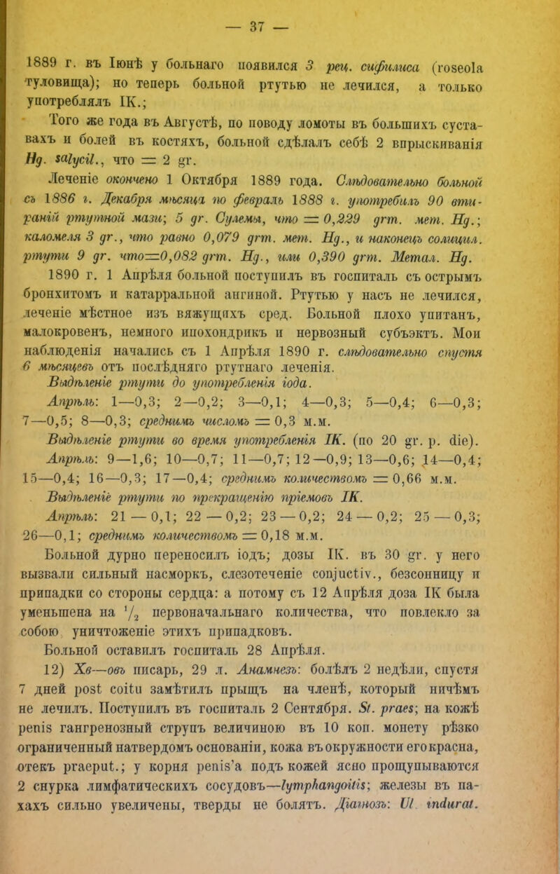 1889 г. въ Іюнѣ у больнаго появился 3 рец. сифнлгіса (гозеоіа туловища); но теперь больной ртутью не лечился, а только употреблялъ ІК.; Того же года въ Августѣ, по поводу ломоты въ большихъ суста- вахъ и болей въ костяхъ, больной сдѣлалъ себѣ 2 впрыскиванія Нд. шіусіі.^ что = 2 Леченіе окончено 1 Октября 1889 года. Слѣдовательно больной съ 1886 г. Декабря м>ьснц% т февраль 1888 г. уттребнлъ 90 вти- раній ртутной мазгс; 5 дг. Сулемы, что = 0,329 дгт. мет. Нд.; каломеля 3 дг., что равно 0,079 дгт. мет. Нд., и наконецъ солицил. ртути 9 дг. что—0,082 дгт. Нд., и.ш 0,390 дгт. Метал. Нд. 1890 г. 1 Апрѣля больной поступилъ въ госпиталь съ острымъ бронхитомъ и катарральной ангиной. Ртутью у насъ не лечился, леченіе мѣстное изъ вяжущихъ сред. Больной плохо упитанъ, малокровенъ, немного ипохондрикъ и нервозный субъэктъ. Мои наблюденія начались съ 1 Апрѣ.тя 1890 г. слѣдовательно спустя в мѣсяцевъ отъ послѣдняго ртутнаго леченія. Выдѣленіе ртути до употребленія іода. Лпрѣ.іь: 1—0,3; 2—0,2; 3—0,1; 4—0,3; 5—0,4; 6—0,3; 7—0,5; 8—0,3; среднимъ число.чъ = Ом.м. Выдѣленіе ртути во время употребленія ІК. (по 20 «г, р. біе). Апрѣ.ѣ: 9—1,6; 10—0,7; 11—0,7; 12—0,9; 13—0,6; 14—0,4; 15—0,4; 16—0,3; 17—0,4; среднимъ количествомъ = 0м.м. Выдѣленіе ртути по прекращенію пріемовъ ІК. Апрѣ.гь: 21 — 0,1; 22—0,2; 23 — 0,2; 24 — 0,2; 25 — 0,3; 26—0,1; среднимъ количествомъ = 0,18 м.м. Больной дурно переноси.иъ іодъ; дозы ІК. въ 30 дг. у него вызвали сильный насморкъ, слезотеченіе соп]исііѵ., безсонницу и припадки со стороны сердца: а потому съ 12 Аіірѣ.)ія доза ІК была уменьшена на ’Д первоначальнаго количества, что повлек.то за собою, уничтоженіе этихъ припадковъ. Больной оставилъ госпиталь 28 Апрѣля. 12) Хв—Объ писарь, 29 л. Анамнезъ: болѣлъ 2 недѣли, спустя 7 дней розі соііи замѣтилъ прыщъ на членѣ, который ничѣмъ не лечилъ. Поступилъ въ госпиталь 2 Сентября. 5/. ргае$; на кожѣ репіз гангренозный струпъ величиною въ 10 коп. монету рѣзко ограниченный натвердомъ основаніи, кожа въ окружности егокраспа, отекъ ргаерпі.; у корня репіз’а подъ кожей ясно прощупываются 2 снурка лимфатическихъ сосудовъ—Іутркапдоіш; железы въ па- жахъ сильно увеличены, тверды не болятъ. Діагнозъ: VI тіигаі.