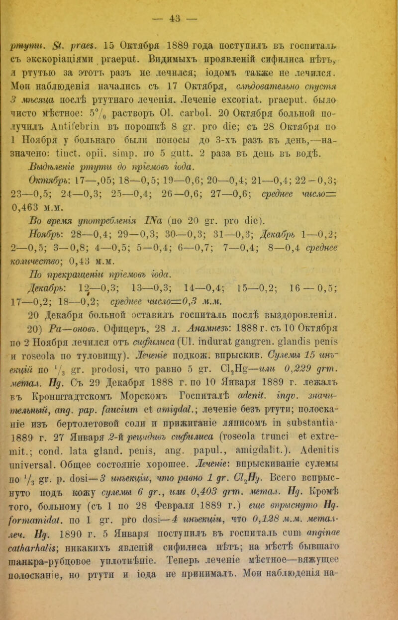 ртути. ргаеі. 15 Октября 1889 года поступилъ въ госпиталь съ экскоріаціями ргаерпі. Видимыхъ проявленій сифилиса нѣтъ, л ртутью за этотъ разъ не лечился; іодомъ также не лечился. Мои наблюденія начались съ 17 Октября, слѣдовательно спустя 3 мѣсяца послѣ ртутнаго леченія. Леченіе ехсогіаі. ргаерііі. было чисто мѣстное: 5®Д растворъ 01. сагЪоІ. 20 Октября больной по- лучилъ АпШеЬгіи въ порошкѣ 8 Рі’о біе; съ 28 Октября по 1 Ноября у больнаго были поносы до 3-хъ разъ въ день,—на- значено; Опсі. оріі. 8Ііпр. ІЮ 5 ціііі. 2 раза въ день въ водѣ. Выдѣленіе ртути до пріемовъ іода. Октябрь-. 17—,05; 18—0,5; 10—0,6; 20—0,4; 21—0,4; 22 — 0,3; 23—0,5; 24—0,3; 25—0,4; 26—0,6; 27—0,6; среднее числом 0,463 м.м. Во вре.чя употреО.генія /Ла (по 20 §г. рго (ііе). Ноябрь-. 28—0,4; 29—0,3; 30—0,3; 31—0,3; Декабрь 1—0,2; 2—0,5; 3—0,8; 4—0,5; 5—0,4; 6—0,7; 7—0,4; 8—0,4 среднее ко.ггічество-, 0,43 м.м. По прекращеніи пршювъ іода. Декабрь: 12—0,3; 13—0,3; 14—0,4; 15—0,2; 16 — 0,5; 17—0,2; 18—0,2; среднее число—О.,3 .и.л». 20 Декабря больной оставилъ госпиталь пос.іѣ выздоровленія. 20) Ра—оновъ. Офицеръ, 28 л. Анамнезъ: 1888 г. съ 10 Октября по 2 Ноября .іечился отъ сифилиса (ІЛ. іпсіигаі ^апдгеп. §1аііс1І8 репіз и гозеоіа по туловищу). .Шченіе подкож. впрыскив. Су.гемы 15 инъ- екцій по '/з ^,г. рг0(І05І, что равно 5 ^г. С^Н—или 0,229 дгт. .метал. щ. Съ 29 Декабря 1888 г. по 10 Января 1889 г. лежалъ въ Кронштадтскомъ Морскомъ Госпиталѣ а(іепгі. іпдѵ. значи- тельный, апд. рар. [аисіит еі атідііаі.; леченіе безъ ртути; полоска- ніе изъ бертолетовой соли и прижиганіе ляписомъ іп зііЬбІапііа- 1889 г. 27 Января 2-^ рецидивъ сифилиса (гозеоіа Ігішсі е1 ехіге- ШІ1.; СОШІ. Іаіа «Іапсі. репіз, ап^^ рарпі., аті^баііі.). Лбепіііз ппіѵегзаі. Общее состояніе хорошее. Леченіе: впрыскиваніе сулемы ПО 7з о^- Р* ^ инъекціи, что равно 1 дг. СіДІд. Всего вспрыс- нуто подъ кожу сулешг 6 дг., или 0,403 дгт. метал. Нд. Кромѣ того, больному (съ 1 по 28 Февраля 1889 г.) еще впрыснуто Нд. [огтатШі. по 1 §г. рго сіозі—4 инъекціи, что 0,128 .м.м. металл леч. Ид. 1890 г. 5 Января поступилъ въ госпиталь спш апдіпае саіЬагШк-, никакихъ явленій сифилиса нѣтъ; на мѣстѣ бывшаго шанкра-рубцовое уплотнѣніе. Теперь леченіе мѣстное—вяжущее полосканіе, но ртути и іода не принималъ. Мои наблюденія на-