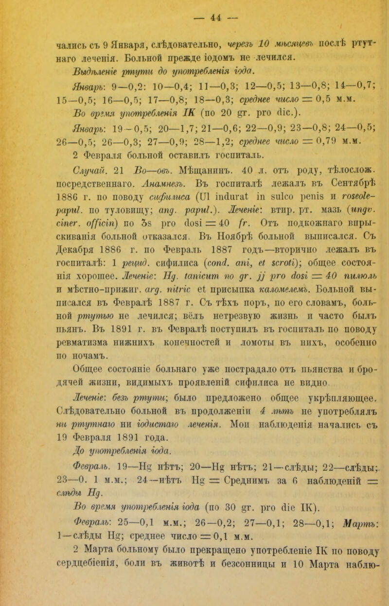 чались съ 9 Января, слѣдовательно, черезъ 10 мѣсяцевъ послѣ ртут- наго леченія. Больной прежде іодомъ не лечился. Выдѣленіе ріпути до употребленія іода. Январь: 9—0,2: 10—0,4; 11—0,3; 12—0,5; 13—0,8; 14—0,7; 15—0,5; 16—0,5; 17—0,8; 18—0,3; среднее шсло = 0,5 м.м. Во время употребленія ІК (по 20 ^г. рго (Ііс.). Январь: 19-0,5; 20—1,7; 21—0,6; 22—0,9; 23—0,8; 24—0,5; 26—0,5; 26—0,3; 27—0,9; 28—1,2; сі^еднее число = 0,19 м.м. 2 Февраля больной оставплъ госпиталь. Случай. 21 Во—овь. Мѣщанинъ. 40 л. отъ роду, тѣлослож. посредственнаго. Ана.шезъ. Въ госпиталѣ лежалъ въ Сентябрѣ 1886 г. по поводу сифилиса (Ш іікііігаі іп зиісо репіз н го$еоІе- рариі. по туловищу; апд. рариі.). Леченіе: втир. рт. мазь (ипдѵ. сіпег. о([ісіп) по 5з рго (Іозі = 40 [г. Отъ подкожнаго впры- скиванія больной отказался. Въ Ноябрѣ больной выписался. Съ Декабря 1886 г. по Февраль 1887 годъ—вторично лежалъ въ госпиталѣ: 1 рецид. сифилиса (сопі. апі, еі зсгоіі); общее состоя- нія хорошее. .Теченіе: Нд. іапісит по дг. Ц рго (іові = 40 пилюль и мѣстно-прижиг. агд. піігіс е1 присыпка каломелемъ. Больной вы- писался въ Февралѣ 1887 г. Съ тѣхъ поръ, по его словамъ, боль- ной ртутью не лечился; вёлъ нетрезвую жизнь и часто былъ пьянъ. Въ 1891 г. въ Февралѣ поступилъ въ госпиталь по поводу ревматизма нижнихъ конечностей и ломоты въ нихъ, особенно по ночамъ. Общее состояніе больнаго уже пострадало отъ пьянства и бро- дячей жизни, видимыхъ проявленій сифилиса не видно .Печеніе: безъ ртути; было предложено общее укрѣпляющее. Слѣдовательно больной въ продолженіи 4 лѣтъ не употреблялъ ни ртутнаго ни іодистаю леченія. Мои наблюденія начались съ 19 Февра.чя 1891 года. До уптпребленія іода. Февраль. 19—Н нѣтъ; 20—нѣтъ; 21 —с.іѣды; 22—слѣдыр 23—0. 1 М.М.; 24—нѣтъ Н Среднимъ за 6 наблюденій = слѣды Нд. Во время употреб.іенія іода (по 30 §г. рго (ііе ІК). Февра.гь: 25—0,1 м.м.; 26—0,2; 27—0,1; 28—0,1; Мартъ: 1—слѣды Щ; среднее число = 0,1 м.м. 2 Марта больному было прекращено употребленіе ІК по поводу сердцебіенія, боли въ животѣ и безсонницы и 10 Марта наблю-