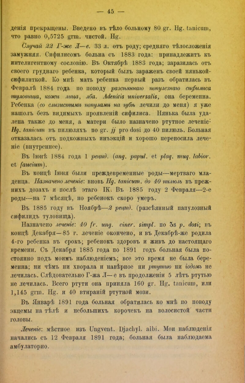 денія прекращены. Введено въ тѣло больному 80 §г. Н^. Іапісиш, что равно 0,5725 {^гт. чистой. Щ. Случай 22 Г-же Л—е. 33 л. отъ роду; средняго тѣлосложенія замужняя. Сифилисомъ больна съ 1883 года: принадлежитъ къ интелигентному сословію. Въ Октябрѣ 1883 года; заразилась отъ своего труднаго ребенка, который былъ зараженъ своей нянькой- сифилиткой. Ко мнѣ мать ребенка первый разъ обратилась въ Февралѣ 1884 года по поводу разаьяннаю папулезнаго сифилггса туловища^ кооипі лица, лба. Л(іепііі$ ипіѵег$аІІ8, она беременна. Ребенка (со с.гизисгпыміс папулами на губѣ лечили до меня) я уже нашолъ безъ видимыхъ проявленій сифилиса. Нянька была уда- лена также до меня, а матери было назначено ртутное леченіе- Ид. іапіпіт въ пилюляхъ по §г. рго (1о8І до 40 пилюль. Больная отказалась отъ подкожныхъ инъэкцій и хорошо переносила лече- ніе (внутреннее). Въ Іюнѣ 1884 года 1 рецид. {апд. рарні. е1 ріад. тид. ІаЫог. еі [аіісіит). Въ концѣ Іюня были преждевременные роды—мертваго мла- денца. Назначено леченіе: вновь Нд. Іапісит. до 40 пилюль въ преж- нихъ дозахъ и послѣ этаго ІКі Въ 1885 году 2 Февраля—2-е роды—на 7 мѣсяцѣ, но ребенокъ скоро умеръ. Въ 1885 году въ Ноябрѣ—2 рецгсд. (разсѣянный папулезный сифилидъ туловища). Назначено леченіе: 40 [г. ипд. сіпег. 8ІтрІ. по 5з р. 4о8І; въ концѣ Декабря—85 г. леченіе окончено, и въ Декабрѣ-же родила 4-го ребенка въ срокъ; ребенокъ здоровъ и живъ до настоящаго времени. Съ Декабря 1885 года по 1891 годъ больная была по- стоянно подъ моимъ наб.іюденіемъ; все это время не была бере- менна; ни чѣмъ ни хворала и навѣрное ни ртгугпью ни іодомъ не лечилась. С.іѣдовательно Г-жа Л—е въ продолженіи 5 лѣтъ ртутью не лечилась. Всего ртути она приняла 160 §г. Н§. Іапісшп, или 1,145 §пп. Н§. и 40 втираній ртутной мози. Въ Январѣ 1891 года больная обратилась ко мнѣ по поводу экцемы на тѣлѣ и небольшихъ корочекъ на волосистой части головы. Леченіе: мѣстное изъ Ш^ѵеіЯ. В]ас1іу1. аІЫ. Мои наблюденія начались съ 12 Февраля 1891 года; больная была наблюдаема амбулаторно.
