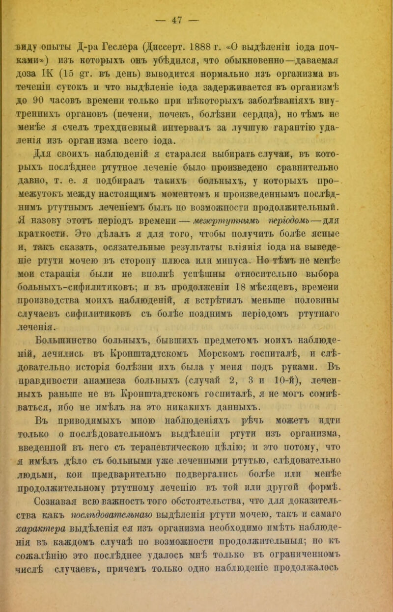 виду опыты Д-ра Геслера (Диссерт. 1888 г. «О выдѣленіи іода поч- ками») пзъ которыхъ онъ убѣдился, что обыкновенно—даваемая доза ІК (15 дг. въ день) выводится нормально изъ организма въ теченіи сутокъ и что выдѣленіе іода задерживается въ организмѣ до 90 часовъ времени только при нѣкоторыхъ заболѣваніяхъ вну- треннихъ органовъ (печени, почекъ, болѣзни сердца), но тѣмъ не менѣе я счелъ трехдневный интервалъ за лучшую гарантію уда- ленія изъ организма всего іода. Для своихъ наблюденій я старался выбирать случаи, въ кото- рыхъ послѣднее ртутное леченіе было произведено сравнительно давно, т. е. я подбиралъ такихъ больныхъ, у которыхъ про- межутокъ между настояш,имъ моментомъ и произведеннымъ послѣд- нимъ ртутнымъ леченіемъ былъ по возможности продолжительный. Я назову этотъ періодъ времени — межртг/тнымъ тріодомъ—для краткости. Это дѣлалъ я для того, чтобы получить болѣе ясные и, такъ сказать, осязательные результаты вліянія іода на выведе- ніе ртути мочею въ сторону плюса или минуса. Но тѣмъ не менѣе мои старанія были не вполнѣ успѣшны относительно выбора болыіыхъ-сифилптиковъ; и въ продоляіеніи 18 мѣсяцевъ, времени производства моихъ наблюденій, я встрѣтилъ меньше половины случаевъ сифилитиковъ съ бо.иѣе позднимъ періодомъ ртутнаго леченія. Большинство больныхъ, бывшихъ предметомъ моихъ наблюде- ній, лечились въ Кронштадтскомъ Морскомъ госпиталѣ, и слѣ- довательно исторія болѣзни ихъ была у меня подъ руками. Въ нравдивости анамнеза больныхъ (случай 2, 3 и 10-й), лечен- ныхъ раньше не въ Кронштадтскомъ госпиталѣ, я не могъ сомнѣ- ваться, ибо не имѣлъ на это никакихъ данныхъ. Въ приводимыхъ мною наблюденіяхъ рѣчь можетъ идти только о послѣдовательномъ выдѣленіи ртути изъ организма, введенной въ него съ терапевтическою цѣлію; и это потому, что я имѣлъ дѣло съ больными уже леченными ртутью, слѣдовательно людьми, кои предварительно подвергались 6о.иѣе илп менѣе продолжительному ртутному лечепііо въ той или другой формѣ. Сознавая всю важность того обстоятельства, что для доказатель- ства какъ послѣдовательнаго выдѣленія ртути мочею, такъ п самаго характера выдѣленія ея пзъ организма необходимо имѣть наблюде- нія въ каждомъ случаѣ по возможности продолжительныя; но къ сожалѣнію это послѣднее удалось мнѣ только въ ограниченномъ числѣ случаевъ, причемъ только одно наблюденіе продолжалось