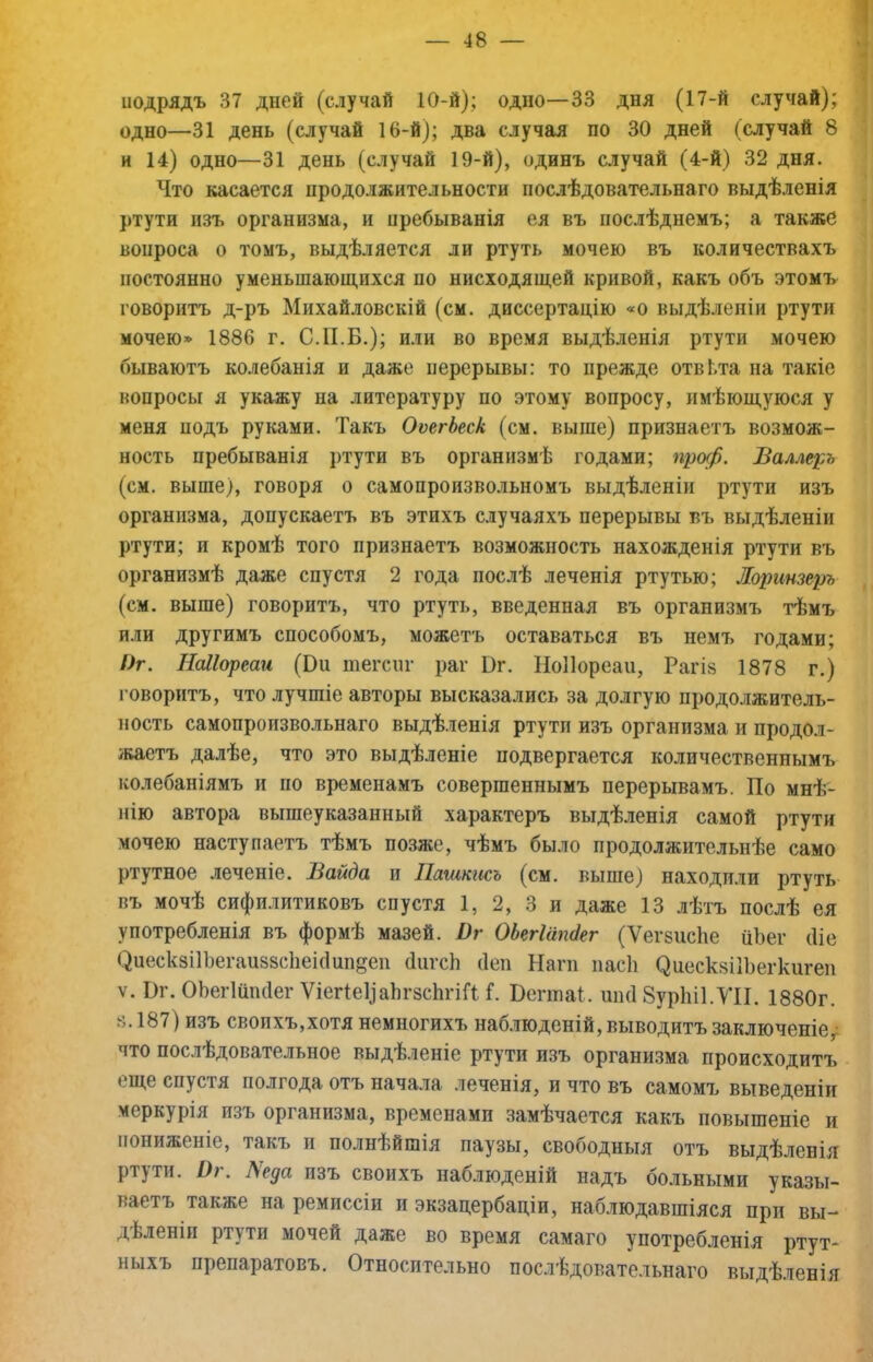 подрядъ 37 дней (случай 10-й); одно—33 дня (17-й случай); одно—31 день (случай 16-й); два случая по 30 дней (случай 8 и 14) одно—31 день (случай 19-й), одинъ случай (4-й) 32 дня. Что касается продолжительности послѣдовательнаго выдѣленія ртути изъ организма, и нребыванія ея въ послѣднемъ; а также вопроса о томъ, выдѣляется ли ртуть мочею въ количествахъ постоянно уменьшающихся по нисходящей кривой, какъ объ этомъ говоритъ д-ръ Михайловскій (см. диссертацію «о выдѣленіи ртути мочею» 1886 г. С.П.Б.); или во время выдѣленія ртути мочею бываютъ колебанія и даже перерывы: то прежде отві.та на такіе вопросы я укажу на литературу по этому вопросу, имѣющуюся у меня йодъ руками. Такъ ОтгЬеск (см. выше) признаетъ возмож- ность пребыванія ртути въ организмѣ годами; проф. Валлерь (см. выше), говоря о самопроизвольномъ выдѣленіи ртути изъ организма, допускаетъ въ этихъ случаяхъ перерывы въ выдѣленіи ртути; и кромѣ того признаетъ возможность нахожденія ртути въ организмѣ даже спустя 2 года послѣ леченія ртутью; Жоринзеръ (см. выше) говоритъ, что ртуть, введенная въ организмъ тѣмъ или другимъ способомъ, можетъ оставаться въ немъ годами; />г. НаЛореаи (Оп тегспг раг Бг. НоПореаи, Рагіз 1878 г.) говоритъ, что лучшіе авторы высказались за долгую продолжитель- ность самопроизвольнаго выдѣленія ртути изъ организма и продол- жаетъ далѣе, что это выдѣленіе подвергается количественнымъ колебаніямъ и по временамъ совершеннымъ перерывамъ. По мнѣ- нію автора вышеуказанный характеръ выдѣленія самой ртути мочею наступаетъ тѣмъ позже, чѣмъ было продолжительнѣе само ртутное леченіе. Вайда и Пашкисъ (см. выше) находили ртуть въ мочѣ сифилитиковъ спустя 1, 2, 3 и даже 13 лѣтъ послѣ ея употребленія въ формѣ мазей. Ѵг ОЬегІшгсІег (Ѵегзпсііе йЪег (Ііе (,^иеск8І1Ъегап88с1іеі(1ип§еп бигсИ (Іеп Наш пасіі ^иеск8І1Ъе^ки^еп V. І)г. ОЬегІшкІег Ѵіег1е1)аЬг8с1шаі. Бегтаі. шкі ЗурЫІ.УІІ. 1880г. 8.187) изъ своихъ,хотя немногихъ наблюденій, выводитъ заключеніе,' что послѣдовательное выдѣленіе ртути изъ организма происходитъ еще спустя полгода отъ нача.іа леченія, и что въ самомч^ выведеніи Меркурія изъ организма, временами замѣчается какъ повышеніе и пониженіе, такъ и полнѣйшія паузы, свободныя отъ выдѣленія ртути. О). Леда изъ своихъ наблюденій надъ бо.иьными указы- ваетъ также на ремиссіи и экзацербаціи, наблюдавшіяся при вы- дѣленіи ртути ночей даже во время самаго употребленія ртут- ныхъ препаратовъ. Относительно послѣдовательнаго выдѣленія