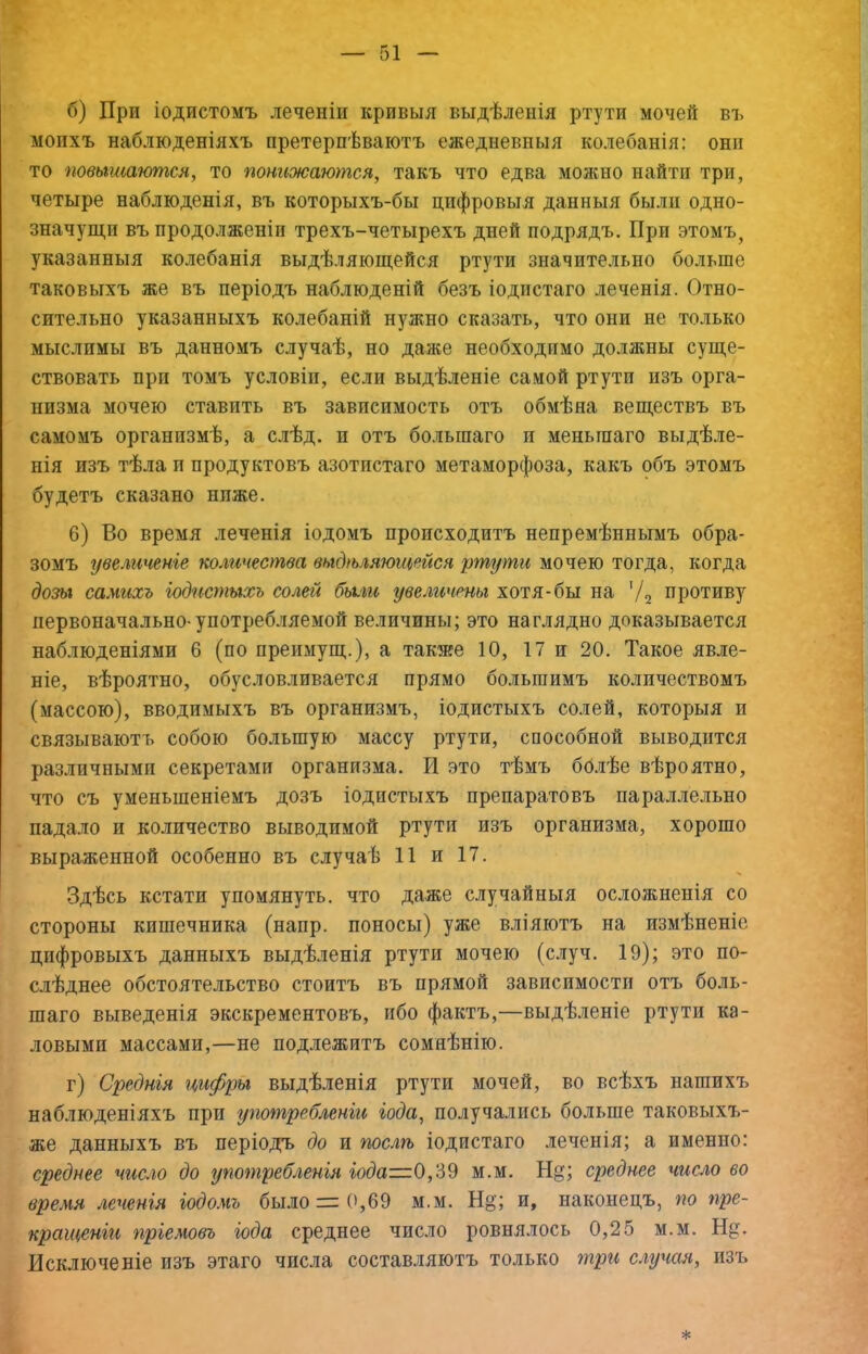 б) При іодистомъ леченіи кривыя выдѣленія ртути мочей въ моихъ наблюденіяхъ претерпѣваютъ ежедневныя колебанія: они то повышаются, то понижаются, такъ что едва можно найти три, четыре наблюденія, въ которыхъ-бы цифровыя данныя были одно- значущи въ продолженіи трехъ-четырехъ дней подрядъ. При этомъ, указанныя колебанія выдѣляющейся ртути значительно больше таковыхъ же въ періодъ наблюденій безъ іодпстаго леченія. Отно- сительно указанныхъ колебаній нужно сказать, что они не только мыслимы въ данномъ случаѣ, но даже необходимо должны суще- ствовать прп томъ условіи, если выдѣленіе самой ртутп изъ орга- низма мочею ставить въ зависимость отъ обмѣна веществъ въ самомъ организмѣ, а слѣд. и отъ большаго и меньшаго выдѣле- нія изъ тѣла и продуктовъ азотистаго метаморфоза, какъ объ этомъ будетъ сказано ниже. 6) Во время леченія іодомъ происходитъ непремѣннымъ обра- зомъ увеличеніе количества выдѣляющейся ртути мочею тогда, когда дозь% самихъ іодистыхь солей были увеличены хотя-бы на '/2 противу первоначально-употребляемой величины; это наглядно доказывается наблюденіями 6 (по преимущ.), а также 10, 17 и 20. Такое явле- ніе, вѣроятно, обусловливается прямо большимъ количествомъ (массою), вводимыхъ въ организмъ, іодистыхъ солей, которыя и связываютъ собою большую массу ртути, способной выводится различными секретами организма. И это тѣмъ болѣе вѣроятно, что съ уменьшеніемъ дозъ іодистыхъ препаратовъ параллельно падало и количество выводимой ртути изъ организма, хорошо выраженной особенно въ случаѣ 11 и 17. Здѣсь кстати упомянуть, что даже случайныя осложненія со стороны кишечника (напр. поносы) уже вліяютъ на измѣненіе цифровыхъ данныхъ выдѣленія ртути мочею (случ. 19); это по- слѣднее обстоятельство стоитъ въ прямой зависимости отъ боль- шаго выведенія экскрементовъ, ибо фактъ,—выдѣленіе ртути ка- ловыми массами,—не подлежитъ сомнѣнію. г) Среднія цифры выдѣленія ртути мочей, во всѣхъ нашихъ наблюденіяхъ при употребленіи іода, получались больше таковыхъ- же данныхъ въ періодъ до и послѣ іодистаго леченія; а именно: среднее число до употребленія 0,39 м.м. Нц; среднее число во время леченія іодомъ было:={',69 м.м. Н§; и, наконецъ, по пре- кращеніи пріемовъ іода среднее число ровнялось 0,25 м.м. Н§:. Исключеніе изъ этаго числа составляютъ только случая, изъ