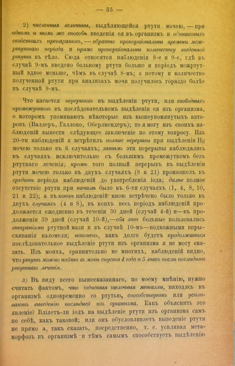 2) численныя величины, выдѣляющейся ртути мочею,—при одномъ и томъ же способѣ введенія ея въ организмъ и одинаковыхъ свойствахъ препаратовъ, — обратно пропорціональны времени меж- ріпутнаго періода и прямо пропорціоно^іьны количеству введенной ртути въ тѣло. Сюда относятся наблюденія 8-е и 9-е, гдѣ въ случаѣ 9-мъ введено больному ртути больше и періодъ межртут- ный вдвое меньше, чѣмъ въ случаѣ 8-мъ; а потому и количество полученной ртути при анализахъ мочи получилось гораздо бо.иѣе въ случаѣ 9-мъ. Что касается перерывовъ въ выдѣленіи ртути, пли свободныхъ промежутковъ въ послѣдовательномъ выдѣленіи ея изъ организма, о которомъ упоминаютъ нѣкоторые изъ вышеупомянутыхъ авто- ровъ (Ва.оеръ, Галлопо, Оберлнендеръ); то я могу изъ своихъ на- блюденій вывести слѣдующее заключеніе по этому вопросу. Изъ 20-тп наблюденій я встрѣтилъ полные перерывы при выдѣленіи Н^’ мочею только въ 6 случаяхъ; затѣмъ эти перерывы наблюдались въ случаяхъ исключительно съ большимъ промежуткомъ безъ ртутнаго леченія; кр)ом7ъ того по.іный перерывъ въ выдѣленіи ртути мочею только въ двухъ случаяхъ (8 и 21) произошелъ въ срединѣ періода наблюденій до употребленія іода; дал7ье полное отсутствіе ртути при началгь было въ 6-тп случаяхъ (1, 4, 8, 10, 21 и 22); а въ коншь наблюденій мною встрѣчено было только въ двухъ случаяхъ (4 и 8), въ копхъ весь періодъ наблюденій про- должается ежедневно въ теченіи 30 дней (случай 4-й) и—въ про- долженіи 39 дней (случай 10-й),—оба эти больные пользовались втираніями ртутной мази и въ случаѣ 10-мъ—подкожными впры- скиванія каломеля; наконецъ, какъ долго будетъ 7іродолжа7пься послѣдовательное выдѣленіе ртути изъ организма я не могу ска- зать. Изъ моихъ, сравнительно не многихъ, наблюденій видно, ч'торту^пь можно нсиЬпи въ мочѣ спуапя 4 года гі 5 лѣтъ послѣ послѣдняго р7путнаю леченія. л) Въ виду всего вышесказаннаго, по моему мнѣнію, нужно считать фактомъ, что іодисгпыя щелочныя мепшл.гы, находясь въ организмѣ одновременно со ртутью, способствуюгпъ пли уси.ггі- ваютъ выведенію гюслгьдней изъ оршнгізма. Какъ объяснить это явленіе? Вліяетъ-лп іодъ на выдѣленіе ртути изъ организма самъ по себѣ, какъ таковой; пли онъ обусловливаетъ выведеніе ртути не прямо а, такъ сказать, посредственно, т. е. усплпвая мета- морфозъ въ организмѣ и тѣмъ самымъ способствуетъ выдѣленію