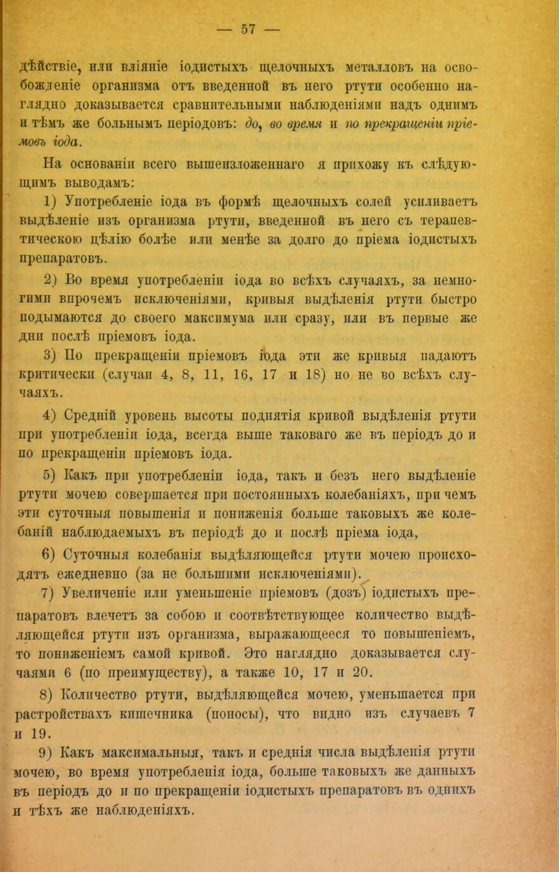 дѣйствіе, или вліяніе іодистыхъ щелочныхъ металловъ на осво- божденіе организма отъ введенной въ него ртутн особенно на- глядно доказывается сравнительными наблюденіями надъ однимъ и тѣмъ же больнымъ періодовъ: до^ во время и т прекращеніи пріе- мовъ іода. На основаніи всего вышеизложеннаго я прихожу къ слѣдую- щимъ выводамъ: 1) Употребленіе іода въ формѣ щелочныхъ солей усиливаетъ выдѣленіе изъ организма ртути, введенной въ него съ терапев- тическою цѣлію болѣе или менѣе за долго до пріема іодистыхъ препаратовъ. 2} Во время употребленіи іода во всѣхъ случаяхъ, за немно- гими впрочемъ исключеніями, кривыя выдѣленія ртути быстро подымаются до своего максимума или сразу, или въ первые же дни пос.іѣ пріемовъ іода. 3) По прекращеніи пріемовъ іЪда эти же кривыя падаютъ критически (случаи 4, 8, 11, 16, 17 и 18) но не во всѣхъ слу- чаяхъ. 4) Средній уровень высоты поднятія кривой выдѣленія ртути при употребленіи іода, всегда выше таковаго же въ періодъ до и по прекращеніи пріемовъ іода. 5) Какъ при употребленіи іода, такъ и безъ него выдѣленіе ртути мочею совершается при постоянныхъ колебаніяхъ, при чемъ эти суточныя повышенія и пониженія больше таковыхъ же коле- баній наблюдаемыхъ въ періодѣ до и послѣ пріема іода, 6) Суточныя колебанія выдѣляющейся ртути мочею происхо- дятъ ежедневно (за не большими исключеніями).^ 7) Увеличеніе или уменьшеніе пріемовъ (дозъ) іодистыхъ пре- паратовъ влечетъ за собою и соотвѣтствующее количество выдѣ- ляющейся ртути изъ организма, выражающееся то повышеніемъ, то пониженіемъ самой кривой. Это наглядно доказывается слу- чаями 6 (по преимуществу), а также 10, 17 и 20. 8) Количество ртути, выдѣляющейся мочею, уменьшается при растройствахъ кишечника (поносы), что видно изъ случаевъ 7 и 19. 9) Какъ максимальныя, такъ и среднія числа выдѣленія ртути мочею, во время употребленія іода, больше таковыхъ же данныхъ въ періодъ до и по прекращеніи іодистыхъ препаратовъ въ однихъ н тѣхъ же наблюденіяхъ.