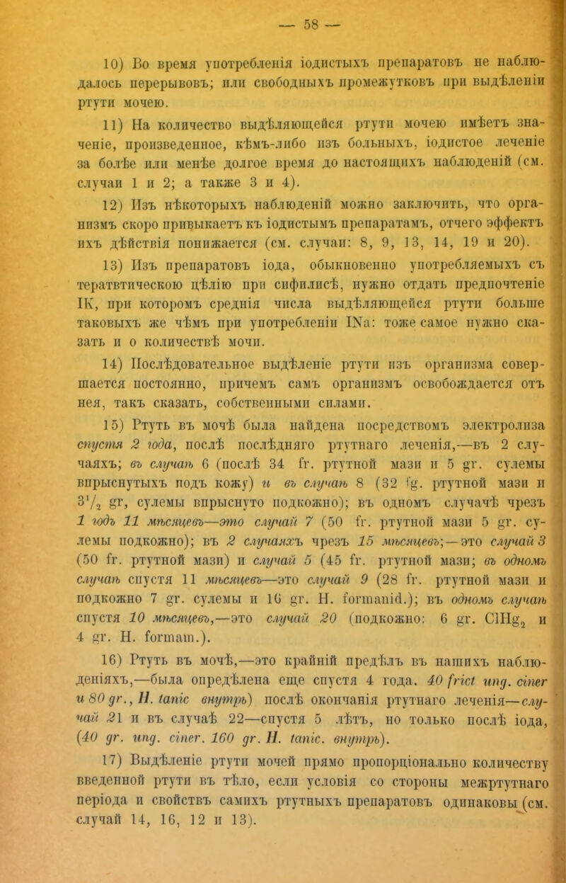 10) Во время употребленія іоднстыхъ препаратовъ не наблю- далось перерывовъ; пли свободныхъ промежутковъ при выдѣленіи ртути мочею. 11) На количество выдѣляющейся ртути мочею имѣетъ зна- ченіе, произведенное, кѣмъ-либо изъ больныхъ, іодистое леченіе за болѣе пли менѣе долгое время до настоящихъ наблюденій (см. случаи 1 и 2; а также 3 и 4). 12) Изъ нѣкоторыхъ наблюденій можно заключить, что орга- низмъ скоро привыкаетъ къ іодистымъ препаратамъ, отчего эффектъ ихъ дѣйствія понижается (см. случаи: 8, 9, 13, 14, 19 н 20). 13) Изъ препаратовъ іода, обыкновенно употребляемыхъ съ тератвтпческою цѣлію при сифилисѣ, нужно отдать предпочтеніе ІК, при которомъ среднія числа выдѣляющейся ртути больше таковыхъ же чѣмъ при употребленіи ІКа: тоже самое нужно ска- зать п о количествѣ мочи. 14) Послѣдовательное выдѣленіе ртути изъ организма совер- шается постоянно, причемъ самъ организмъ освобождается отъ нея, такъ сказать, собственными силами. 15) Ртуть въ мочѣ была найдена посредствомъ электролиза спустя 2 юда, послѣ послѣдняго ртутнаго лечеііія,—въ 2 слу- чаяхъ; въ случаѣ 6 (послѣ 34 Гг. ртутной мази п 5 «г. сулемы впрыснутыхъ подъ кожу) и въ случаѣ 8 (32 ртутной мази и З'/а сулемы впрыснуто подкожно); въ одномъ случачѣ чрезъ 1 годъ 11 мѣсяцевъ—эгпо случай 7 (50 Гг. ртутной мази 5 су- лемы подкожно); въ 2 случаяхъ чрезъ 15 мгьсяцевъ\ — ъто случай 3 (50 Гг. ртутной мази) и елгучай 5 (45 Гг. ртутной мази; въ одномъ случаѣ спустя 11 мѣсяцевъ—это случай 9 (28 Гг. ртутной мази н подкожно 7 дг. сулемы п 10 цг. Н. Гоппаиігі.); въ одномъ случагь спустя 10 мгьсяцевъ,—это случай 20 (подкожно: 6 ^т. С1Н^2 и 4 цг. Н. Гогшаш.). 16) Ртуть въ мочѣ,—это крайній предѣлъ въ нашихъ наблю- деніяхъ,—была опредѣлена еще спустя 4 года. 40 [гігл ипд. сіпег и 80 дг., Н. іапіе втутрь) послѣ окончанія ртутнаго лечеііія—слу- чай 21 и въ случаѣ 22—спустя 5 .чѣтъ, но только послѣ іода, (40 дг. ипд. сіпег. 160 дг. II. Шпгс. внутрь). 17) Выдѣленіе ртути мочей прямо пропорціонально количеству введенной ртути въ тѣло, если условія со стороны межртутнаго періода II свойствъ самихъ ртутныхъ препаратовъ одинаковы (см. случай 14, 16, 12 II 13).