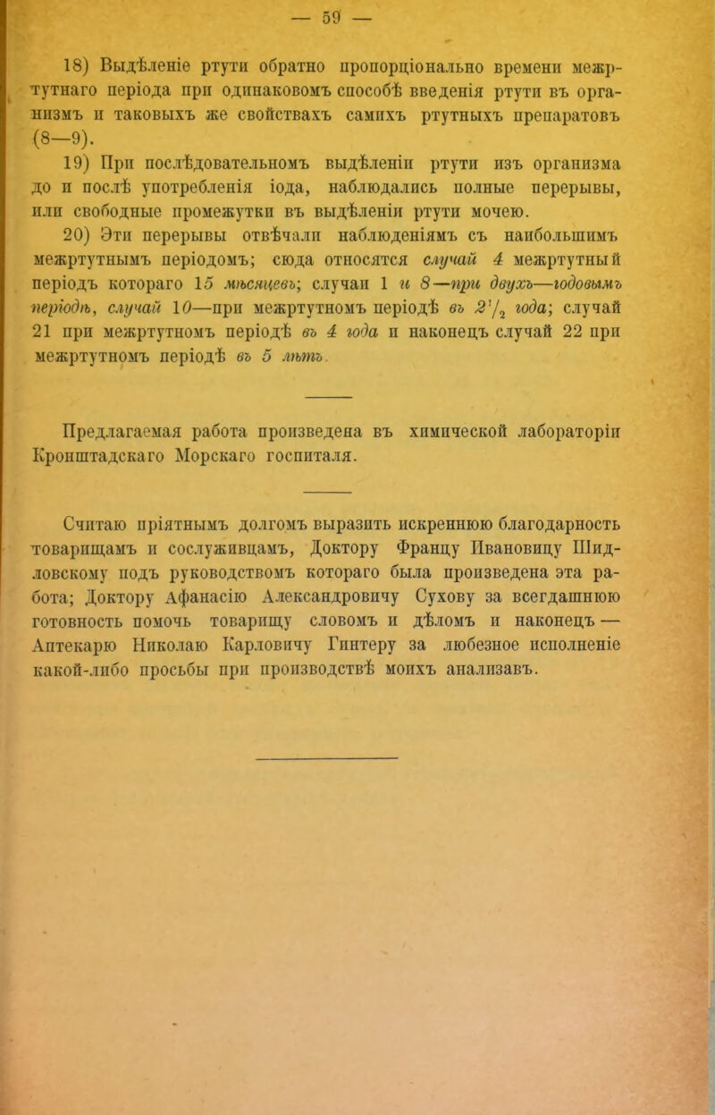 18) Выдѣленіе ртути обратно пропорціонально времени межр- тутнаго періода при одинаковомъ способѣ введенія ртути въ орга- низмъ II таковыхъ же свойствахъ самихъ ртутныхъ препаратовъ (8-9). 19) При послѣдовательномъ выдѣленіи ртути изъ организма до и послѣ употребленія іода, наблюдались полные перерывы, пли свободные промежутки въ выдѣленіи ртути мочею. 20) Эти перерывы отвѣчали наблюденіямъ съ наибольшимъ межртутнымъ періодомъ; сюда относятся случай 4 межртутный періодъ котораго 15 мѣсяцевъ; случаи 1 гс 8—при двухъ—годовымъ періодѣ, случай 10—при межртутномъ періодѣ въ года; случай 21 при межртутномъ періодѣ въ 4 года и наконецъ случай 22 при межртутномъ періодѣ въ 5 лѣтъ. Предлагаемая работа произведена въ химической лабораторіи Кронштадскаго Морскаго госпиталя. Считаю пріятнымъ долгомъ выразить искреннюю благодарность товарпіцамъ и сослуживцамъ. Доктору Францу Ивановицу Шид- ловскому подъ руководствомъ котораго была произведена эта ра- бота; Доктору Афанасію Александровичу Сухову за всегдашнюю готовность помочь товарпш,у словомъ II дѣломъ и наконецъ — Аптекарю Николаю Карловичу Гпнтеру за любезное испо.іненіе какой-либо просьбы при производствѣ моихъ аналпзавъ.
