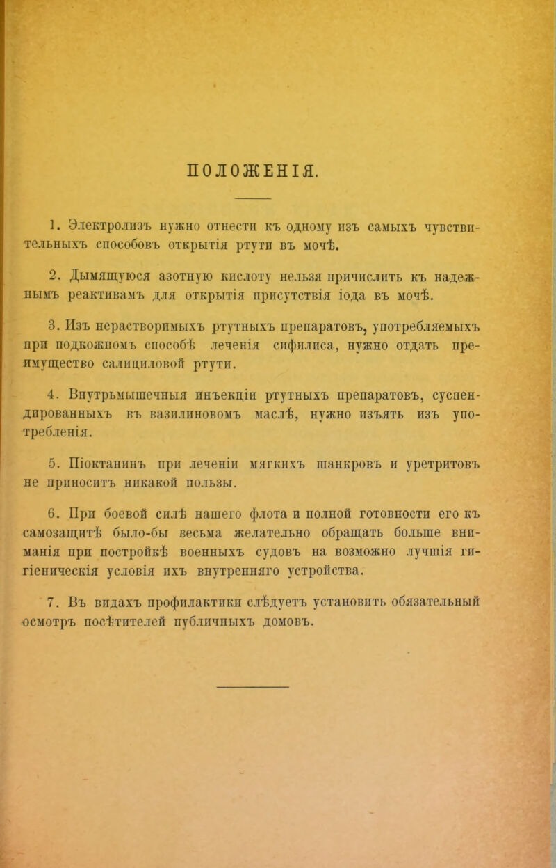 ПОЛОЖЕНІЯ. 1. Электролизъ нужно отнести къ одному изъ самыхъ чувстви- тельныхъ способовъ открытія ртути въ мочѣ. 2. Дымящуюся азотную кислоту нельзя причислить къ надеж- нымъ реактивамъ для открытія присутствія іода въ мочѣ. 3. Изъ нерастворимыхъ ртутныхъ препаратовъ, употребляемыхъ при подкожномъ способѣ леченія спфплиса, нужно отдать пре- имущество салицпловоГг ртути. 4. Внутрьмышечныя инъекціи ртутныхъ препаратовъ, суспен- дированныхъ въ вазилиновомъ маслѣ, нужно изъять изъ упо- требленія. 5. Шоктанинъ при .теченіи мягкихъ шанкровъ и уретритовъ не приноситъ никакой пользы, 6. При боевой силѣ нашего флота и полной готовности его къ самозащитѣ было-бы весьма желательно обращать больше вни- манія при постройкѣ военныхъ судовъ на возможно лучшія ги- гіеническія условія ихъ внутренняго устройства. 7. Въ видахъ профилактики слѣдуетъ установить обязательный осмотръ посѣтителей публичныхъ домовъ.