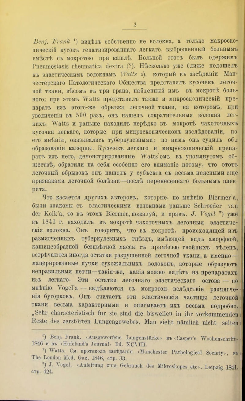 Вепз. Тгапк 1) видѣлъ собственно не волокна, а только макроско- пически! кусокъ гепатизированнаго легкаго. выброшенный больнымъ вмѣстѣ съ мокротою при кашлѣ. Больной этотъ былъ одержимъ Рпеитозѣавіа гііешпаііса (Іехіга (?). Нѣсколько уже ближе подошелъ къ эластическимъ волокнамъ ]\та((з 2), который въ засѣданіи Ман- честерскаго Патологическаго Общества представилъ кусочекъ легоч- ной ткани, вѣсомъ въ три грана, найденный имъ въ мокротѣ боль- ного; при этомъ ѴГаШ представилъ также и микроскопическій пре- паратъ изъ этого-же обрывка легочной ткани, на котороыъ, при увеличеніи въ 500 разъ, онъ нашелъ сократительный волокна лег- кихъ. ЛѴаіів и раньше находилъ нерѣдко въ мокротѣ чахоточныхъ кусочкп легкаго, которые при микроскопическомъ изслѣдованіи, по его мнѣнію, оказывались туберкулезными; по нимъ онъ судилъ об* образованіи каверпы. Кусочекъ легкаго и микроскопическій препа- ратъ изъ него, демонстрированные \ѴаМ$'омъ въ упомянутомъ об- іцествѣ, обратили на себя особенно его вниманіе потому, что этотъ легочный обрывокъ онъ нашелъ у субъекта съ весьма неясными еще признаками легочной болѣзни—послѣ перенесеннаго больнымъ плев- рита. Что касается другихъ авторовъ, которые, по мнѣнію Віегтег а. были знакомы съ эластическими волокнами раньше Зсіігоесіег ѵап скт Коіка, то въ этомъ Віегтег, пожалуй, и правъ. ^. Ѵодсі 3) уже въ 1Ь41 г. находилъ въ мокротѣ чахоточныхъ легочныя эластиче- скія волокна. Онъ говорить, что въ мокротѣ, происходящей изъ размягченныхъ туберкулезныхъ гнѣздъ, имѣющей видъ аморфной, кашицеобразной безцвѣтной массы съ примѣсью гнойныхъ тѣлецъ, встрѣчаются иногда остатки разрушенной легочной ткани, а именно— мацерированные пучки сухожильныхъ волоконъ, которые образуютъ неправильныя петли—такія-же, какія можно видѣть на препаратахъ изъ легкаго. Эти остатки легочнаго эластическаго остова — по ■ мнѣнію ѴодоГа — выдѣляются съ мокротою вслѣдствіе размягче- вія бугорковъ. Онъ считаетъ эти эластическія частицы легочной і ткани весьма характерными и описываетъ ихъ весьма подробно.. „8епг сЬагасіегізйзсЬ плг віе зіші сііе Ъіз\ѵеі1еп іп Шг ѵогкоттепоіеп і Кезіе 4ез яегбіогіеп Ідтдеп^елѵеЪез. Май зіеЫ; патІісЬ пісЫ; веііепі 1) Веіу. Ггаик. «Аш^елѵогіепе Ьші^ѳаяШске» въ «Саарег'з ЛѴосІіепзсІігШ» • 1846 и въ «НиМашГз ЛопгпаЬ В(1. ХСЛ III. 2) \Ѵа«8. См. протоколъ засѣданія сМапсЪевІег Раіѣоіо^ісаі Зосіеіу». въ ТЬе Ьопйоп Мей. (таг. 1846, стр. 33. ■) .Т. ѴорЦ. «Апіеііипг гит ОеЬгаисЬ Дез Мікгозкорев е*с». Ьеіргіе 1841, стр. 424.