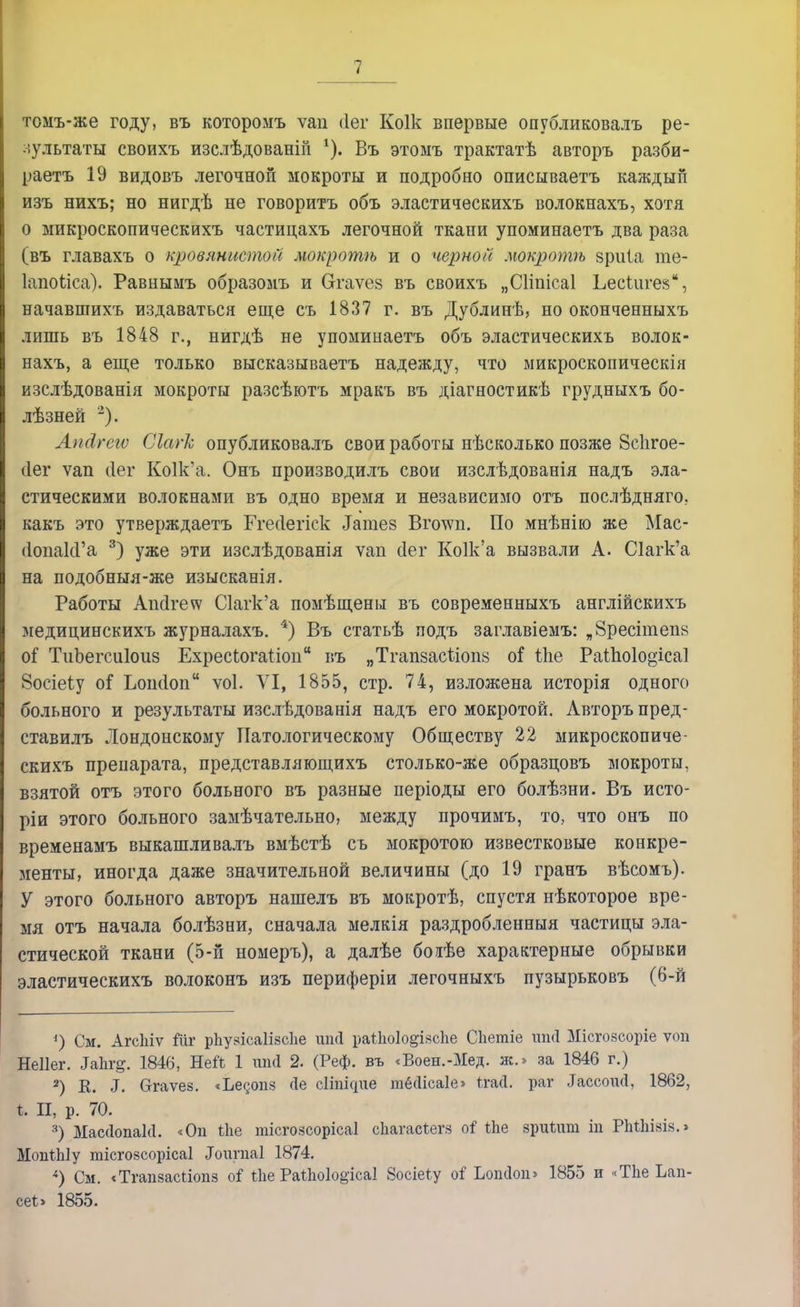 томъ-же году, въ которомъ ѵап (Іег Коік впервые опубликовалъ ре- зультаты своихъ изслѣдованіп *). Въ этомъ трактатѣ авторъ разби- раетъ 19 видовъ легочной мокроты и подробно описываетъ каждый изъ нихъ; но нигдѣ не говорить объ эластическихъ волокнахъ, хотя 0 микроскопическихъ частицахъ легочной ткани упоминаетъ два раза (въ главахъ о кровянистой мокротѣ и о черной мокротѣ зріііа те- Іапоііса). Равнымъ образомъ и Огаѵез въ своихъ „Сііпісаі Ьесіиге», начавшихъ издаваться еще съ 1837 г. въ Дублинѣ, но оконченныхъ лишь въ 1848 г., нигдѣ не упоминаетъ объ эластическихъ волок- нахъ, а еще только высказываетъ надежду, что микроскопическія изслѣдованія мокроты разсѣютъ мракъ въ діагностикѣ грудныхъ бо- лѣзней 2). Апсігегѵ Сіагк, опубликовалъ свои работы нѣсколько позже йсіігое- сіег ѵап сіег Ко1к'а. Онъ производилъ свои изслѣдованія надъ эла- стическими волокнами въ одно время и независимо отъ послѣдняго, какъ это утверждаетъ Ггесіегіск Іатез Вго\ѵп. По мнѣнію же Мас- (ІопакГа 3) уже эти изслѣдованія ѵап сіег Ко1к'а вызвали А. С1агк'а на подобныя-же изысканія. Работы Апсігеѵѵ С1агк'а помѣщены въ современныхъ англійскихъ медицинскихъ журналахъ. 4) Въ статьѣ подъ заглавіемъ: „8ресітеп8 01 ТиЬегсиІоиз Ехресіогаііои въ „ТгапзасЪіопз о! Йіе Раіпо1о§іса1 Восіеіу оГ Ьоікіоп ѵоі. VI, 1855, стр. 74, изложена исторія одного больного и результаты изслѣдованія надъ его мокротой. Авторъ пред- ставилъ Лондонскому Патологическому Обществу 22 микроскопиче- скихъ препарата, представляющихъ столько-же образцовъ мокроты, взятой отъ этого больного въ разные періоды его болѣзни. Въ исто- ріи этого больного замѣчательно, между прочимъ, то, что онъ по временамъ выкашливалъ вмѣстѣ съ мокротою известковые конкре- менты, иногда даже значительной величины (до 19 гранъ вѣсомъ). У этого больного авторъ нашелъ въ мокротѣ, спустя нѣкоторое вре- мя отъ начала болѣзни, сначала мелкія раздробленный частицы эла- стической ткани (5-й номеръ), а далѣе боіѣе характерные обрывки эластическихъ волоконъ изъ периферіи легочныхъ пузырьковъ (6-й *) См. Агсіііѵ йіг рЬу.чіса1І8с1іе шні раііюіо^ійсіге Сііетіе шні Місгоасоріе ѵоп Неііег. ІаЬг^. 1846, Ней 1 гтсі 2. (Реф. въ «Воен.-Мед. ж.» за 1846 г.) 2) К. ^. Сггаѵез. <Ье§опз <\е сііпщпе тёсіісаіе» ігасі. раг ІассоиД, 1862, |. П, р. 70. 3) МассІопаИ. <Оп ѣііе тісгозсорісаі еЬагасѣегз оі іЪе зриіпт іп РЫЫаіз.» МопШу тісгозсорісаі .Тоітіаі 1874. 4) См. «Тгапзасгіопз оі Ле РаіЬоІодісаІ 8осіе*у оі Ьопсіоп» 1855 и «Тііе Ьап- сеі> 1855.